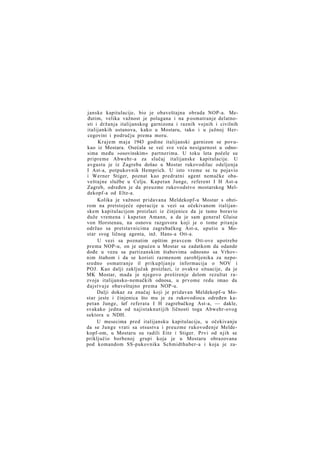 janske kapitulacije, bio je obaveštajna obrada NOP-a. Međutim, velika važnost je polagana i na p osmatranje delatnosti i držanja italijanskog garnizona i raznih vojnih i civilnih
italijankih ustanova, kako u Mostaru, tako i u južnoj Hercegovini i području prema moru.
Krajem maja 1943 godine italijanski garnizon se povukao iz Mostara. Osećala se već sve veća nesigurnost u odnosima među »osovinskim« partnerima. U toku leta počele su
pripreme Abwehr-a za slučaj italijanske kapitulacije. U
avgustu je iz Zagreba došao u Mostar rukovodilac odeljenja
I Ast-a, potpukovnik Hemprich. U isto vreme se tu pojavio
i Werner Stiger, poznat kao predratni agent nemačke obaveštajne službe u Celju. Kapetan Junge, referent I H Ast-a
Zagreb, određen je da preuzme rukovodstvo mostarskog Meldekopf-a od Eltz-a.
Kolika je važnost pridavana Meldekopf-u Mostar s obzirom na pretstojeće operacije u vezi sa očekivanom italijanskem kapitulacijom proizlazi iz činjenice da je tamo boravio
duže vremena i kapetan Amann, a da je sam general Glaise
von Horstenau, na osnovu razgovora koji je o tome pitanju
održao sa pretstavnicima zagrebačkog Ast-a, uputio u Mostar svog ličnog agenta, inž. Hans-a Ott-a.
U vezi sa poznatim opštim pravcem Ott-ove upotrebe
prema NOP-u, on je upućen u Mostar sa zadatkom da odande
dođe u vezu sa partizanskim štabovima odnosno sa Vrhovnim štabom i da se koristi razmenom zarobljenika za neposredno osmatranje il prikupljanje informacija o NOV i
POJ. Kao dalji zaključak proizlazi, iz ovakve situacije, da je
MK Mostar, mada je njegovo proširenje delom rezultat razvoja italijansko-nemačkih odnosa, u prvome redu imao da
dajstvuje obaveštajno prema NOP-u.
Dalji dokaz za značaj koji je pridavan Meldekopf-u Mostar jeste i činjenica što mu je za rukovodioca određen kapetan Junge, šef referata I H zagrebačkog Ast-a, — dakle,
svakako jedna od najistaknutijih ličnosti toga Abwehr-ovog
sektora u NDH.
U mesecima pred italijansku kapitulaciju, u očekivanju
da se Junge vrati sa otsustva i preuzme rukovođenje Meldekopf-om, u Mostaru su radili Eitz i Stiger. Prvi od njih se
priključio borbenoj grupi koja je u Mostaru obrazovana
pod komandom SS-pukovnika Schmidthuber-a i koja je za-

 