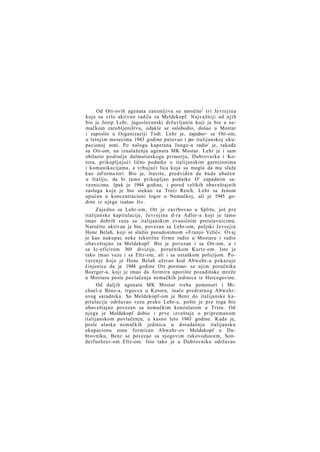 Od Ott-ovih agenata zanimljiva su naročito1 tri Jevrejina
koja su vrlo aktivno radila za Meldekopf. Najvažniji od njih
bio je Josip Lehr, jugoslovenski državljanin koji je bio u nemačkom zarobljeništvu, odakle se oslobodio, došao u Mostar
i zaposlio u Organizaciji Todt. Lehr je, zajedno> sa Ott-om,
u letnjim mesecima 1943 godine putovao i po- italijanskoj okupacionoj zoni. Po nalogu kapetana Junge-a radio' je, takođe
sa Ott-om, na iznalaženju agenata MK Mostar. Lehr je i sam
obilazio područje dalmatinskoga primorja, Dubrovnika i Kotora, prikupljajući lično podatke o italijanskim garnizonima
i komunikacijama, a vrbujući lica koja su mogla da mu služe
kao inf orma tori. Bio je, štaviše, predviden da bude ubačen
u Italiju, da bi tamo prikupljao podatke O' zapadnim saveznicima. Ipak je 1944 godine, i pored velikih obaveštajnih
zasluga koje je bio stekao za Treći Reich, Lehr sa ženom
upućen u koncentracioni logor u Nemačkoj, ali je 1945 godine iz njega izašao živ.
Zajedno sa Lehr-om, Ott je zavrbovao u Splitu, još pre
italijanske kapitulacije, Jevrejina d-ra Adler-a koji je tamo
imao dobrih veza sa italijanskim zvaničnim pretstavnicima.
Naročito aktivan je bio, povezan sa Lehr-om, poljski Jevrejin
Hone Belah, koji se služio pseudonimom »Franjo Velić«. Ovaj
je kao nakupac neke tekstilne firme radio u Mostaru i radio
obaveštajno za Meldekopf. Bio je povezan i sa Ott-om, a i
sa Ic-oficirom 369 divizije, poručnikom Kurtz-om. Isto je
tako imao veze i sa Eltz-om, ali i sa ustaškom policijom. Poverenje koje je Hone Belah uživao kod Abwehr-a pokazuje
činjenica da je 1944 godine Ott povezao- sa njim poručnika
Boerger-a, koji je imao da formira uporište pozadinske mreže
u Mostaru posle povlačenja nemačkih jedinica iz Hercegovine.
Od daljih agenata MK Mostar treba pomenuti i Michael-a Benz-a, trgovca u Kotoru, inače predratnog Abwehrovog saradnika. Sa Meldekopf-om je Benz do italijanske kapitulacije održavao vezu preko Lehr-a, pošto je pre toga bio
obaveštajno povezan sa nemačkim konzulatom u Trstu. Od
njega je Meldekopf dobio i prve izveštaje o pripremanom
italijanskom povlačenju, u kasno leto 1943 godine. Kada je,
posle ulaska nemačkih jedinica u dotadašnju italijansku
okupacionu zonu formiran Abwehr-ov Meldekopf u Dubrovniku, Benz se povezao sa njegovim rukovodiocem, Sonderfuehrer-om Eltz-om. Isto tako je u Dubrovniku održavao

 