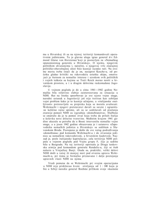 ma u Hrvatskoj ili su na njenoj teritoriji komandovali operativnim jedinicama. Tu je glavnu ulogu igrao general d-r Edmund Glaise von Horstenau^koji je postavljen za »Nemačkog
opunomoćenog generala u Hrvatskoj«. O njemu, njegovim
političkim shvatanjima i, naročito, o njegovoj vrlo značajnoj
političko-obaveštajnoj ulozi biće kasnije iscrpno reči. Na ovome mestu treba istaći da je on, nasuprot Kasche-u, od početka gledao kritički na rukovodeću ustašku ekipu, smatrajući je štetnom za nemačke interese i uzrokom svih političkih
i vojnih teškoća sa kojima se Treći Reich morao nositi u h r vatskom prostoru, a i u drugim delovima raskomadane Jugoslavije.
U vojnom pogledu je do u zimu 1941—1942 godine Nemačka bila relativno slabije zainteresovana za situaciju u
NDH. Rat na Istoku apsorbovao je sve njene vojne snage,
narodni ustanak u Jugoslaviji još nije tretiran kao ozbiljan
vojni problem kako je to kasnije učinjeno, a »italijanske osetIjivosti« pretstavljale su prepreku koja se morala uvažavati.
Wehrmacht i njegovi pretstavnici davali su savete i ograničene količine ratne spreme, ali su se uzdržavali od pružanja
znatnije pomoći NDH za izgradnju »domobranstva«. Službeno
se smatralo da je ta pomoć stvar koju treba da priloži Italija
u kolevku nove državne tvorevine. Međutim krajem 1941 godine ukazala se potreba da u Bosni intervenišu nemačke vojne
snage, a u jesen 1942 godine obrazovana je i ustanova »Zapovednika nemačkih jedinica u Hrvatskoj« sa sedištem u Slavonskom Brodu. Postepeno je došlo do sve većeg podređivanja
»domobrana« pod komandu Wehrmacht-a i do stvaranja jedinica sa nemačkim rukovodstvom, a hrvatskim ljudstvom. N a j zad je, posle italijanske kapitulacije, cela teritorija NDH potpala u vojnom pogledu pod Vojnu grupu F, čije je sedište
bilo u Beogradu. Na toj teritoriji operisala je Druga tenkovska armija pod komandom generala Rendulic-a, čiji se štab
nalazio u Vrnjačkoj Banji. Otada su, praktički, veliki delovi
NDH došli u većoj ili manjoj meri pod stvarnu upravu Wehrmacht-a, pri čemu je formalno priznavano i dalje postojanje
upravnih vlasti NDH na njima.
Vredi pomena da se Wehrmacht pri svojim operacijama
u NDH nije pridržavao kvote streljanja od 1 : 100 koju je
bio u Srbiji naredio general Boehme prilikom svoje »kaznene

 