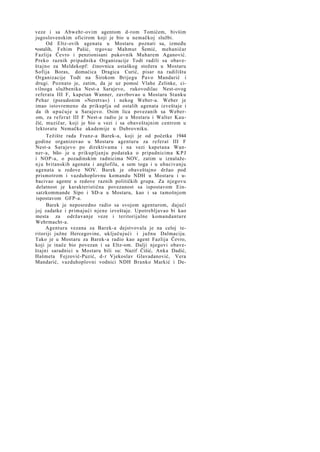 veze i sa Abwehr-ovim agentom d-rom Tomićem, bivšim
jugoslovenskim oficirom koji je bio u nemačkoj službi.
Od Eltz-ovih agenata u Mostaru poznati su, između
•ostalih, Fehim Pašić, trgovac Mahmut Šemić, mehaničar
Fazlija Čevro i penzionisani pukovnik Muharem Aganović.
Preko raznih pripadnika Organizacije Todt radili su obaveštajno za Meldekopf: činovnica ustaškog stožera u Mostaru
Sofija Boras, domaćica Dragica Curić, pisar na radilištu
Organizacije Todt na Širokom Brijegu Pavo Mandarić i
drugi. Poznato je, zatim, da je uz pomoć Vlahe Zelinke, civilnoga službenika Nest-a Sarajevo, rukovodilac Nest-ovog
referata III F, kapetan Wanner, zavrbovao u Mostaru Stanku
Pehar (pseudonim »Neretva«) i nekog Weber-a. Weber je
imao istovremeno da prikuplja od ostalih agenata izveštaje i
da ih upućuje u Sarajevo. Osim lica povezanih sa Weberom, za referat III F Nest-a radio je u Mostaru i Walter Kaučić, muzičar, koji je bio u vezi i sa obaveštajnim centrom u
lektoratu Nemačke akademije u Dubrovniku.
Težište rada Franz-a Barek-a, koji je od početka 1944
godine organizovao u Mostaru agenturu za referat III F
Nest-a Sarajevo po direktivama i na vezi kapetana Wanner-a, bilo- je u prikupljanju podataka o pripadnicima K P J
i NOP-a, o pozadinskim radnicima NOV, zatim u iznalažen j u britanskih agenata i anglofila, a sem toga i u ubacivanju
agenata u redove NOV. Barek je obaveštajno držao pod
prismotrom i vazduhoplovnu komandu NDH u Mostaru i ubacivao agente u redove raznih političkih grupa. Za njegovu
delatnost je karakteristična povezanost sa ispostavom Einsatzkommande Sipo i SD-a u Mostaru, kao i sa tamošnjom
ispostavom GFP-a.
Barek je neposredno radio sa svojom agenturom, dajući
joj zadatke i primajući njene izveštaje. Upotrebljavao bi kao
mesta za održavanje veze i teritorijalne komandanture
Wehrmacht-a.
Agentura vezana za Barek-a dejstvovala je na celoj teritoriji južne Hercegovine, uključujući i južnu Dalmaciju.
Tako je u Mostaru za Barek-a radio kao agent Fazlija Čevro,
koji je inače bio povezan i sa Eltz-om. Dalji njegovi obaveštajni saradnici u Mostaru bili su: Nazif Čišić, Anka Dadić,
Hašmeta Fejzović-Puzić, d-r Vjekoslav Glavadanović, Vera
Mandarić, vazduhoplovni vodnici NDH Branko Markić i De-

 