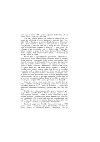 ratovanja u martu 1941 godine napustio Dubrovnik, ali se
ubrzo vratio i nastavio svoj rad.
Jula 1941 godine posetili su Arnold-a potpukovnik Friderici, šef odeljenja III Ast-a Beograd, i kapetan Karl Fritz,
tada VAO u Sarajevu, u pratnji Sonderfuehrer-a Steinwender-a. Tom prilikom je Arnlod-u dato uputstvo za dalji obaveštajni rad za Abwehr. Dat mu je nalog da svoje izveštaje
šalje Abwehr-ovom ogranku u Sarajevo. U isto vreme zavrbovan je za obaveštajni rad u Dubrovniku Vlaho Zelinka, a onamo je stigao i d-r Eugen Zoratti, Haupt-V-Mann
Nest-a Zagreb, bivši austro-ugarski oficir — invalid koji je
do rata živeo u Plavu.
Zoratti, koji je upotrebljavao pseudonim »Skarabeus«,
naročito je u svojoj obaveštajnoj delatnosti insistirao na uhođenju Italijana, smatrajući prvim ciljem proterivanje italijanskih okupatora iz Dalmacije. Tome je želeo da doprinese
time što je mimo VAO Sarajevo — za koji je bio vezan —
upućivao svoje izveštaje i neposredno Abwehr-ovom centru
u Zagreb, žaleći se i na nerad majora Vasary-j a.. Mada su
ustaške vlasti ovakav pravac rada d-ra Zoratti-ja svesrdno
pomagale, ipak je njegova delatnost ubrzo izazvala nezgode,
s obzirom na italijansko-nemačke formalne savezničke odnose. Pošto- se pred Italijanima suviše otvoreno kompromitovao
svojim stavom, Zoratti je povučen, pogotovu i zbog toga što
je ovakvim neopreznim radom došao u konflikt sa majorom
Vasary-jem. Krajem 1941 godine prebačen je u Beograd.
Otada je opet u većoj meri aktiviran Amold, koji je
vršio i dužnost nemačkog konzularnog agenta sve do dolaska
nemačkog konzula d-ra Ludwig-a Aeldert-a i formiranja
regularnog nemačkog konzulata u Dubrovniku, jula 1942 godine.
Arnold-u je u obaveštajnom delu njegove delatnosti pomagao Vlaho Zelinka. Dok je Arnold vrbovao agente i obrađivao njihove izveštaje, Zelinka je vodio administraciju konzularne agencije i konzularnim radom kamuflirane Abwehrove rezidenture. Celi je ovaj rad tekao po instrukcijama majora Vasary-ja, koji je povremeno dolazio u Dubrovnik, isto
kao i njegov saradnik, Sonderfuehrer Steinwender.
Delatnost grupe oko Arnold-a kompromitovana je 1942
godine nekim hapšenjem koje je Steinwender pokušao da
izvrši koristeći se lektoratom Nemačke akademije. Tada je

 