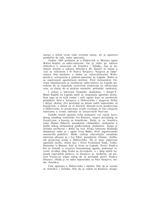 nastao u ćelom ovom radu izvestan zastoj, ali je agentura
produžila da radi, samo opreznije.
Godine 1943 prebačen je u Dubrovnik iz Mostara agent
Walter Kaučić, sa radio-stanicom. On je radio po sektoru
Abwehr-a I, nezavisno od Arnold-a i Zelinke,, čija se delatnost kretala u sektoru Abwehr-a III. Kaučić je stajao u
vezi sa referatom I H Nest-a Sarajevo. Njegova je radio^
stanica bila smeštena u domu za rekonvalescente Wehrmacht-a, ustrojenom u jednom pansionu na Lapadu. Radio je
sa sopstvenom agenturnom mrežom. Pred italijanskim vlastima objašnjavana je instalacija radio-stanice na Lapadu potrebom da se raspolaže rezervnim sredstvom za održavanje
veze, za slučaj da se prekine normalni poštanski saobraćaj.
I centar u lektoratu Nemačke akademije, i Haupt-VMann Kaučilć na Lapadu imali su razgranate agentske mreže.
Sem toga su za n j i h vezani i neki agenti koje su zavrbovali
pripadnici Nest-a Sarajevo u Dubrovniku i njegovoj bližoj
i daljoj okolini. Ovi poslednji su delom radili neposredno sa
Sarajevom, a delom su se koristili Abwehr-ovim punktovima
u Dubrovniku za predavanje svojih izveštaja ili kao relejnim
stanicama u svome opštenju sa sarajevskim Nest-om.
Između raznih agenata treba pomenuti već ranije navedenog ustaškog stožernika Ivu Rojnicu, n a j p r e povezanog sa
Zoratti-jem, a kasnije sa Arnold-om. Dalje je za Arnold-a
radio Damas Deković, pseudonim »Schraube«, mehaničar u
službi nekog italijanskog građevinskog preduzeća. Njega je
Zelinka zavrbovao i držao' na vezi. Preko lektorata Nemačke
akademije radio je i agent Ivica Babić, bivši jugoslovenski
.mornarički podoficir. Među važnije obaveštajne saradnike
lektorata ubrojao se i Ivo Nikić, pseudonim »Nauta«, službenik prijavnog ureda u Dubrovniku. On je imao sopstvenu
agentsku mrežu, slično kao i Peter Ferdinand Stadt, Volksdeutscher iz Banata, koji je živeo na Lapadu. Protiv Stadt-a
bio je Arnold, u svojstvu konzularnog agenta, pokrenuo izvesne izviđaje zbog braka sa Jevrejkom, a i zbog nekih nejasnih trgovačkih poslova. Iz Sarajeva je, međutim, od majora Vasary-ja stigao nalog da se postupak protiv Stadt-a
obustavi. Otada je on radio neposredno za Nest Sarajevo, mimo Arnold-a.
Cela agentura u Dubrovniku i okolini, bilo da je vezana
za Arnold-a i Zelinku, bilo da je radila za Kaučića, dirigo-

 