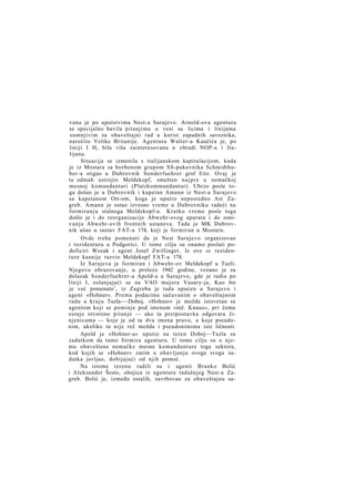 vana je po uputstvima Nest-a Sarajevo. Arnold-ova agentura
se specijalno bavila pitanjima u vezi sa licima i linijama
sumnjivim za obaveštajni rad u korist zapadnih saveznika,
naročito Velike Britanije. Agentura Walter-a Kaučića je, po
liniji I H, bila viša zainteresovana u obradi NOP-a i Italijana.
Situacija se izmenila s italijanskom kapitulacijom, kada
je iz Mostara sa borbenom grupom SS-pukovnika Schmidthuber-a stigao u Dubrovnik Sonderfuehrer grof Eitz. Ovaj je
tu odmah ustrojio Meldekopf, smešten n a j p r e u nemačkoj
mesnoj komandanturi (Platzkommandantur). Ubrzo posle toga došao je u Dubrovnik i kapetan Amann iz Nest-a Sarajevo
sa kapetanom Ott-om, koga je uputio neposredno Ast Zagreb. Amann je ostao izvesno vreme u Dubrovniku radeći na
formiranju stalnoga Meldekopf-a. Kratko vreme posle toga
došlo je i do reorganizacije Abwehr-ovog aparata i do osniv a n j a Abwehr-ovih frontnih ustanova. Tada je MK Dubrovnik ušao u sastav FAT-a 174, koji je formiran u Mostaru.
Ovde treba pomenuti da je Nest Sarajevo organizovao
i rezidenturu u Podgorici. U tome cilju su onamo poslati podoficiri Wozak i agent Josef Zwillinger. Iz ove se rezidenture kasnije razvio Meldekopf FAT-a 174.
Iz Sarajeva je formiran i Abwehr-ov Meldekopf u Tuzli.
Njegovo obrazovanje, u proleće 1942 godine, vezano je za
dolazak Sonderfuehrer-a Apold-a u Sarajevo, gde je radio po
liniji I, oslanjajući se na VAO majora Vasary-ja, Kao što
je već pomenuto1, iz Zagreba je tada upućen u Sarajevo i
agent »Hohner«. Prema podacima sačuvanim o obaveštajnom
radu u kraju Tuzla-—Doboj, »Hohner« je možda istovetan sa
agentom koji se pominje pod imenom »inž. Knaus«, pri čemu
ostaje otvoreno pitanje — ako ta pretpostavka odgovara činjenicama — koje je od ta dva imena pravo, a koje pseudonim, ukoliko tu nije reč možda i pseudonimima iste ličnosti.
Apold je »Hohner-a« uputio na teren Doboj—Tuzla sa
zadatkom da tamo formira agenturu. U tome cilju su o njemu obaveštene nemačke mesne komandanture toga sektora,
kod kojih se »Hohner« zatim u obavljanju ovoga svoga zadatka javljao, dobijajući od njih pomoć.
Na istome terenu radili su i agenti Branko Bolić
i Aleksander Šesto, obojica iz agenture tadašnjeg Nest-a Zagreb. Bolić je, između ostalih, zavrbovao za obaveštajnu sa-

 