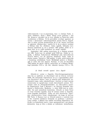 radio-stanicom. I tu se pojavljuju, kao i u slučaju Tuzle, agenti »Hohner«, Šesto i Bolić. Drugi izvori pominju i ime
inž. Knaus-a, navodeći da je ovaj zajedno sa Šesto-om vodio
rezidenturu u Doboju. Tii.šu prevođeni izveštaji agenture sa
terena i dostavljani radiotelegrafskim putem Nest-u Zagreb.
Ako je tačna izvesna pretpostavka da je inž. Knaus istovetan
sa agentom »Hohner-om«, značilo bi to da je glavni rezident
u Doboju tada bio »Hohner«. Kako izgleda, dobojska rezidentura napuštena je već u proleće 1942 godine, pošto su agenti koji su je vodili prebačeni na druge zadatke.
Septembra 1943 godine pojavljuju se u Doboju pripadnici MK Tuzla koji su pobegli pred NOP-om. Otada je, izgleda, u Doboju funkcionisao Meldekopf pod rukovodstvom
Josef-a Hiel-a, sve do ponovne okupacije Tuzle, kada je
prešao onamo. Najzad je 1944 godine, u jesen, posle ponovnog
i konačnog oslobođenja Tuzle, Meldekopf ponovo u Doboju,
gde je ostao oko dva meseca. Kasnije, to jest od decembra
1944 godine do aprila 1945-te, pojavljuje se u Doboju Meldekopf podređen FAT-u 126 Ost, odnosno kasnije FAT-u 174.

d) Ostali terenski ogranci Ast-a Zagreb
Abwehr-ov centar u Zagrebu (Nest-KriegsorganisationAst) bio je nadležan za obaveštajni rad na čitavoj teritoriji
NDH. Do italijanske kapitulacije on je u jugozapadnoj polovini Pavelićeve države, koja se nalazila pod okupacijom italijanskih trupa, radio zakamuflirano i koristio se tamo raznim
ustanovama za ugrađivanje svojih obaveštajnih centara. Potsećamo ovde na »Fliegerkommando«, na rukovodstvo ogranka Organizacije Todt u Mostaru i na lektorat Nemačke akademije u Dubrovniku. Međutim, i u delu NDH koji je, praktički, bio pod nemačkom kontrolom, Abwehr je često birao
za svoje terenske ogranke, koje bi isturao centar iz Zagreba,
razne pogodne kamuflaže. Jednu od njih pretstavlja, naprimer, pretstavništvo firme »Suedostrop«, iza koga se skrivao
MK Tuzla. U Banjoj Luci se Abwehr pojavio s centrom koji
je bio zvanično nekakava komanda za građenje i premeravanje zemlje, u Bihaću kao sedište novinskog dopisništva itd.
Ovakvi su kamuflažni nazivi, često upotpunjavani i prividnom
delatnošću koja je bila u skladu sa izabranom komuflažom,

 