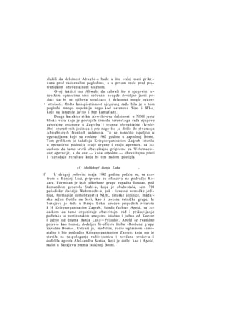 služili da delatnost Abwehr-a bude u što većoj meri prikrivana pred radoznalim pogledima, a u prvom redu pred protivničkom obaveštajnom službom.
Ovoj taktici ima Abwehr da zahvali što o njegovim terenskim ograncima nisu sačuvani svugde dovoljno jasni podaci da bi se njihova struktura i delatnost mogle rekon• struisati. Opšta konspirativnost njegovog rada bila je u tom
pogledu mnogo uspešnija nego kod ustanova Sipo i SD-a,
koje su istupale javno i bez kamuflaže.
Druga karakteristika Abwehr-ove delatnosti u NDH jeste
bliska veza koja je postojala između terenskoga rada njegove
centralne ustanove u Zagrebu i trupne obaveštajne (Ic-službe) operativnih jedinica i pre nego što je došlo do stvaranja
Abwehr-ovih frontnih ustanova. To se naročito ispoljilo u
operacijama koje su vođene 1942 godine u zapadnoj Bosni.
Tom prilikom je tadašnja Kriegsorganisation Zagreb isturila
u operativno područje svoje organe i svoju agenturu, sa zadatkom da tamo izvrši obaveštajne pripreme za Wehrmachtove operacije, a da ove — kada otpočnu — obaveštajno prati
i razrađuje rezultate koje bi tim radom postigla.
(1) Meldekopf Banja Luka
f

„

U drugoj polovini m a j a 1942 godine počele su, sa centrom u Banjoj Luci, pripreme za ofanzivu na području Kozare. Formiran je štab »Borbene grupe zapadna Bosna«, pod
komandom generala Stahl-a, koja je obuhvatala, sem 714
pešadiske divizije Wehrmacht-a, još i izvesne nemačke jedinice, formacije domobranstva NDH, ustaške jedinice, m a đ a r sku rečnu flotilu na Savi, kao i izvesne četničke grupe. Iz
Sarajeva je tada u Banju Luku upućen pripadnik referata
I H Kriegsorganisation Zagreb, Sonderfuehrer Apold, sa zadatkom da tamo organizuje obaveštajni rad i prikupljanje
podataka o partizanskim snagama istočno i južno od Kozare
i južno od druma Banja Luka—Prijedor. Apold se zvanično
pojavio kao tumač, dodeljen Ic-oficiru štaba »Borbene grupe
zapadna Bosna«. Ustvari je, međutim, radio uglavnom samostalno i bio podređen Kriegsorganisation Zagreb, koja mu je
stavila na raspolaganje radio-stanicu i novčana sredstva i
dodelila agenta Aleksandra Šestoa, koji je dotle, kao i Apold,
radio u Sarajevu prema istočnoj Bosni.

 