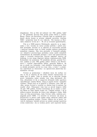 ekspedicije«. Ovo je bilo od važnosti već 1941 godine, kađa^
je 718 pešadiska divizija bila prešla preko Drine u istočnu
Bosnu. Glaise von Horstenau i Kasche tada su zajednički preduzeli akciju kojom je pitanje odmazdi povereno vlastima
NDH i propisima koje bi ove izdavale. Tek kasnije je Rendulic ustanovio- kvotu od 1 : 50, ali sa izvesnim ograničenjima..
Čim se u NDH pojavio Wehrmacht, pojavile su se naporedno s tim i kritike na račun ustaške politike i nekih ustaških postupaka. Kritike su se odnosile na terorističke metode
i masovne masakre koje su činile ustaške jedinice pridružene
nemačkim trupama. One nisu proizašle iz humanih pobuda,
već isključivo pretstavljaju posledicu ocene nekih nemačkih
komandanata da zločinački postupci i teror nad stanovništvom
mogu u izvesnim slučajevima izazvati suprotno* dejstvo od
željenog, to jest mogu doprineti daljem rasplamsavanju NOB.
Komandant već pomenute 718 pešadiske divizije, general Fortner, podneo je jula 1942 godine zahtev Glaise-u von Horstenau-u i vojnom zapovedniku Srbije, generalu Bader-u, da
mu se preda sva. komanda i nad ustaškim formacijama, koje
su dotada postupale sasvim na svoju ruku, a često i u potpunoj suprotnosti sa interesima i sa operativnim planovima komandanta divizije.
Fortner je preduzimao i određene mere da suzbije sve
ono za šta je smatrao da mu može ometati ispunjavanje zadatka koji je dobio. Tako je naredio da se sprovede istraga
protiv komandira jedne ustaške čete zbog počinjenih zločina, obrazlažući to da se njegovim držanjem teško ugrožava
»pacifikacija« istočne Bosne, »koja je stajala života i nemačke
vojnike«. Nemiri koji su se pojavili u Vlasenici, juna 1942 godine, prema Fortner-u rezultat su zločina koje je počinio taj
ustaški oficir. Pokazujući time koji je povod njegove žalbe
od jula 1942 godine, Fortner konstatuje da su ustaše u istočnoj Bosni ne samo objekt straha već i duboke mržnje, i da je
njihova pojava dovoljna da čitava sela odbegnu u šumu. Dela
koja oni čine pretstavljaju, kako Fortner ističe, najbolju propagandu protiv NDH, i to naročito na teritoriji »na kojoj se
pretstavnici te države sada uopšte mogu održavati jedino pod
zaštitom nemačkog oružja«. Fortner zahteva da se protiv »ovakvih zločinaca« (misleći pritom na ustaše) postupi najoštrije
svima sredstvima i da se izreknu protiv njih najstrože kazne,

 