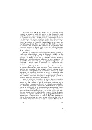 Područje rada MK Banja Luka bilo je zapadna Bosna.
Istočno od njegovog područja radio je MK Slavonski Brod,
ali je MK Banja Luka delovao i na njegovoj teritoriji u vezi
sa četničkim stvarima, jer su četnički komandanti sarađivali
i sa divizijom čiji se štab nalazio u Banjoj Luci. Teritorija severno od Save obrađivana je obaveštajno neposredno iz Zagreba, a zapadno od područja banjalučkog Meldekopf-a nastavljalo se područje koje je obrađivao MK Karlovac. Južno
se teritorija MK Banja Luka graničila sa italijanskom okupacionom zonom, na kojoj u to vreme nije bilo italijanskih
garnizona, već je ta oblast bila naizmenično pod kontrolom
NOV i četnika.
Apold-u su dodeljeni podoficir Werner Stiger, poznat sa
predratnog obaveštajnog rada u Sloveniji, odakle je bio
rodom, kao i agenti Bolić i Jambrošić. Pošto je Meldekopf
ustrojen, u Banju Luku je iz Zagreba upućen podoficir
Hornberger, koji je preuzeo rukovodstvo nove ustanove, ali
je Apold i dalje ostao uz n j u kao organizator agenture i savetodavac. Banju Luku je napustio tek septembra 1943
godine.
Meldekopf Banja Luka imao je svoju radio-stanicu koja
je nosila konspirativni naziv »Branka«. Radi održavanja terenskih veza osnovana je kod njega i golubija stanica, kojom
je rukovodio jedan podoficir sa dva vojnika. Stanica je raspolagala sa 120 golubova, dobivenih iz centra za golubiju poštu
u Beču. Golubovi su davani agentima prilikom vršenja terenskih zadataka odnosno stavljani na raspolaganje agenturi u
mestima područja delatnosti Meldekopf-a.
Kada je formiran Meldekopf u Banjoj Luci, obnovljene
su i veze koje je Apold preko agenta Aleksandra Šestoa uspostavio još 1942 godine sa nekim četničkim grupama. Te su
veze pojačane i produbene. Četnici su primali sledovanja hrane i municiju, lečili se u bolnicama Wehrmacht-a, a njihovo
oružje je, opravljano u Wehrmacht-ovim radionicama. Naročito važna za Meldekopf bila je saradnja sa četničkim komandantom Urošem Drenovićem, koji je za Meldekopf organizovao stalnu četničku obaveštajnu mrežu. Njena delatnost
prostirala se i južno od oblasti koja je pripadala nadležnosti
Meldekopf-a. Uspostavljena je redovna kurirska veza sa četničkim informatorima na tome terenu. Obaveštenja koja su
tim putem dobijana odnosila su se na jedinice NOV i POJ,
16

241

/

f

 