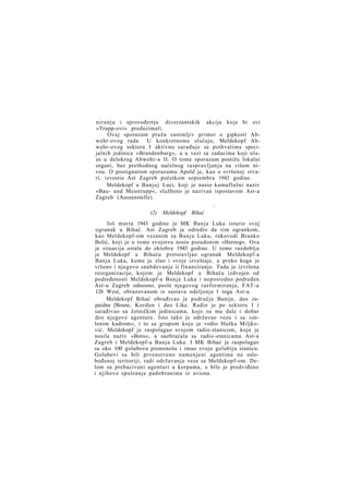 niranju i sprovođertju diverzantskih akcija koje bi ovi
»Trupp-ovi« preduzimali.
Ovaj sporazum pruža zanimljiv primer o gipkosti Abwehr-ovog rada. U konkretnome slučaju, Meldekopf Abwehr-ovog sektora I aktivno sarađuje sa pothvatima specijalnih jedinica »Brandenburg«, a u vezi sa zadacima koji ulaze u delokrug Abwehr-a II. O tome sporazum postižu lokalni
organi, bez prethodnog načelnog raspravljanja na višem nivou. O postignutom sporazumu Apold je, kao o svršenoj stvari, izvestio Ast Zagreb početkom septembra 1943 godine.
Meldekopf u Banjoj Luci, koji je nasio kamuflažni naziv
»Bau- und Messtrupp«, službeno je nazivan ispostavom Ast-a
Zagreb (Aussenstelle).
/

(2)

Meldekopf

Bihać

Još marta 1943 godine je MK Banja Luka isturio svoj
ogranak u Bihać. Ast Zagreb je odredio da tim ogrankom,
kao Meldekopf-om vezanim za Banju Luku, rukovodi Branko
Bolić, koji je u tome svojstvu nosio pseudonim »Herzog«. Ova
je situacija ostala do oktobra 1943 godine. U tome razdoblju
je Meldekopf u Bihaću pretstavljao ogranak Meldekopf-a
Banja Luka, kome je slao i svoje izveštaje, a preko koga je
vršeno i njegovo snabdevanje ii finansiranje. Tada je izvršena
reorganizacija, kojom je Meldekopf u Bihaću izdvojen od
podređenosti Meldekopf-a Banja Luka i neposredno podređen
Ast-u Zagreb odnosno, posle njegovog rasformiranja, FAT-u
126 West, obrazovanom iz sastava odeljenja I toga Ast-a.
Meldekopf Bihać obrađivao je područje Banije, deo zapaidne [Bosne, Kordun i deo Like. Radio je po sektoru I i
sarađivao sa četničkim jedinicama, koje su mu dale i dobar
deo njegove agenture. Isto tako je održavao vezu i sa »zelenim kadrom«, i to sa grupom koju je vodio Huška Miljković. Meldekopf je raspolagao svojom radio-stanicom, koja je
nosila naziv »Boro«, a saobraćala sa radio-stanicama Ast-a
Zagreb i Meldekopf-a Banja Luka. I MK Bihać je raspolagao
sa oko 100 golubova pismonoša i imao svoju golubiju stanicu.
Golubovi su bili prvenstveno namenjeni agentima na oslobođenoj teritoriji, radi održavanja veze sa Meldekopf-om. Delom su prebacivani agenturi u korpama, a bilo je predviđeno
i njihovo spuštanje padobranima iz aviona.

 