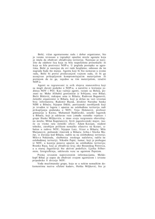 Bolić, vičan agenturnome radu i dobar organizator, bio
je veoma revnosan u izgradnji opsežne mreže agenata koja
je imala da obuhvati obrađivanu teritoriju. Nastojao je naročito da odabere lica koja su bila raspoložena pronemački ili
koja su bila protivnici NOP-a. U pogledu postupka sa agentima, Bolić je nastojao da ovi rade besplatno, odnosno da im
nagrada bude što manja. Agentu koji bi bio nemaran u svome
radu, Bolić bi pretio predavanjem vojnom sudu, ili bi ga
ucenjivao prikupljenim kompromitujućim materijalom ili
pretnjom da će ga, zajedno sa tim materijalom, izručiti
NOP-u.
Agenti su regrutovani iz svih slojeva stanovništva koji
su mogli davati podatke o NOP-u, a naročito o kretanju jedinica NOV i POJ. Kao važniji agenti, vezani sa Bolića, poznati su: Meho Alibabić gostioničar iz Srbljana, srez Bihać;
Bećir Bišćević, nakupac sena iz Bihaća; Radovan Bogunović,
četnički organizator iz Bihaća, koji je držao na vezi izvestan
broj informatora; Radomir Buzuk, direktor Narodne banke
NDH u Bihaću; Stjepan Diklić, partizanski zarobljenik koji
je izvađen iz logora i upućen na oslobođenu teritoriju radi
prikupljanja podataka o NOV; Vojo Došenović, profesor
gimnazije u Kninu; Muhamed Hadžiavdić, ustaški logornik
u Bihaću, koji je održavao veze }zmeđu »ustaške vojnice« i
grupe Huske Miljkovića, a imao svoju razgranatu obaveštajnu mrežu; Milan Kapetanović, bivši jugoslovenski major, inače za vreme rata četnički oficir; Adam Kocijan, student
tehnike, zarobljen prilikom nemačke ofanzive na Kozari, ubačen u redove NOV; Stjepan Lutz, frizer u Bihaću; Mile
Marjanović, poštanski činovnik u Bihaću; Jelka.i Slavka Mažar, iz Zavalja kod Bihaća, radile su na oslobođenoj teritoriji;
Mile v a Nakarada, službenica sreskoga načelstva, radila na
oslobođenoj teritoriji; Nikodin Pepić, šumar, koji je prebegao
iz NOV, a kasnije ponovo upućen na oslobođenu teritoriju;
Branko Raca, koji je obrađivao k r a j oko Bosanskog Petrovca,
a u staroj Jugoslaviji bio aktivni podoficir; Ljerka Silberstein, fotografkinja, održavala vezu sa agentom Pepićem.
Prema izvesnim neproverenim informacijama, Meldekopf Bihać je uspeo da obuhvati svojom agenturom i izvesne
pripadnike 8 divizije NOV.
Vođa muslimanske grupe, koja se u nekim nemačkim dokumentima naziva »Zeleni kadar«, Huška Miljković, bio je

 