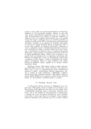 izvesno vreme jedan od najkorisnijih Bolićevih informatora.
Miljković je bio partizanski disident. Okupio je oko sebe
veću grupu muslimanskih odmetnika koji su se držali za
sebe, ne pridružujući se ni NOP-u ni četnicima. Miljković je
održavao veze i sa ustaškim funkcionerima, pa su sa ustaške
strane čak činjeni i pokušaji da se on zvanično pridobije za
saradnju u borbi protiv NOP-a. Konferisao je sa četnicima radi
postizanja saradnje, pa je jednoga od četničkih rukovodilaca, koji je sa svojom pratnjom došao na pregovore, ubio u
svome štabu zajedno sa njegovim pratiocima. Održavao je
veze sa nemačkim vojnim i bezbednosno-policiskim ustanovama na području na kome se kretao (centar mu je bio u Cazinu), a istovremeno je održavao vezu i sa nekim partizanskim
jedinicama i kako proizlazi iz nemačkih materijala izručio im
je agenta Meldekopf-a Bihać, Vučića, koji se nalazio u njegovom štabu sa zadatkom da tu organizuje obaveštajni rad.
Obzirom na Miljkovićev uticaj na muslimansko stanovništvo
u području Cazina, Nemci i ustaše su pokušavali da osujete
njegovo pristupanje NOP-u u čemu, međutim nisu uspeli.
Kasnije je Miljković ubijen. Izgleda da su njegovo ubistvo
inscenirali Nemci.
Početkom januara 1944 godine predao je Bolić rukovodstvo MK Bihać novom šefu, oficiru Arnold-u, čiji dolazak u
Bihać stoji u vezi sa reorganizacijom mreže Abwehr-ovih
ustanova u NDH i formiranjem frontnih organizacija. Njima je trebalo da bude obuhvaćen i Meldekopf u Bihaću.
Uskoro posle toga, početkom februara 1944 godine, Bolića je
pozvao Huška Miljković na razgovor i udesio da ga partizani
zarobe. Po sprovedenom saslušanju Bolić je streljan.

(3)

Meldekopf

Slavonski

Brod

U Slavonskom Brodu formiran je Meldekopf Ast-a Zagreb juna 1943 godine. Tamo se nalazio još od aprila te godine kapetan Oskar Buk(vich, kao oficir za vezu između Ast-a
i Zapovednika nemačkih trupa u Hrvatskoj, generala Luethers-a. On je bio snabdeven radio-stanicom sa rukovaocem,
a zadatak mu je bio da prenosi Abwehr-ove vesti Leuthersovom štabu, a želje toga štaba Ast-u Zagreb. Ova je njegova
delatnost početkom leta proširena time što je dobio zadatak

 