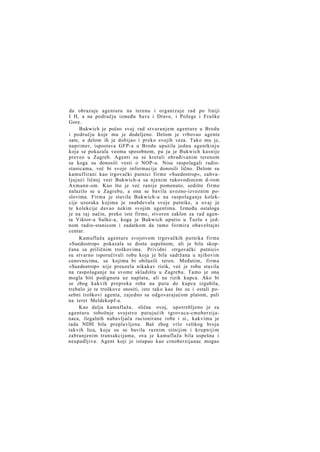 da obrazuje agenturu na terenu i organizuje rad po liniji
I H, a na području između Save i Drave, i Požege i Fruške
Gore.
Bukwich je počeo svoj rad stvaranjem agenture u Brodu
i području koje mu je dodeljeno. Delom je vrbovao agente
sam, a delom ih je dobijao i preko svojih veza. Tako mu je,
naprimer, ispostava GFP-a u Brodu uputila jednu agentkinju
koja se pokazala veoma sposobnom, pa ju je Bukwich kasnije
preveo u Zagreb. Agenti su se kretali obrađivanim terenom
sa koga su donosili vesti o NOP-u. Nisu raspolagali radiostanicama, već bi svoje informacije donosili lično. Delom su
kamuflirani kao trgovački putnici firme »Suedostrop«, zahvaljujući ličnoj vezi Bukwich-a sa njenim rukovodiocem d-rom
Axmann-om. Kao što je već ranije pomenuto, sedište firme
nalazilo se u Zagrebu, a ona se bavila uvozno-izvoznim poslovima. Firma je stavila Bukwich-u na raspolaganje kolekcije uzoraka kojima je snabdevala svoje putnike, a ovaj je
te kolekcije davao nekim svojim agentima. Između ostaloga
je na taj način, preko iste firme, stvoren zaklon za rad agenta Viktor-a Sulke-a, koga je Bukwich uputio u Tuzlu s jednom radio-stanicom i zadatkom da tamo formira obaveštajni
centar.
Kamuflaža agenture svojstvom trgovačkih putnika firme
»Suedostrop« pokazala se dosta uspešnom, ali je bila skopčana sa priličnim troškovima. Prividni »trgovački putnici«
su stvarno isporučivali robu koja je bila sadržana u njihovim
cenovnicima, sa kojima bi obilazili teren. Međutim, firma
»Suedostrop« nije preuzela nikakav rizik, već je robu stavila
na raspolaganje na svome skladištu u Zagrebu. Tamo je ona
mogla biti podignuta uz naplatu, ali na rizik kupca. Ako bi
se zbog kakvih prepreka roba na putu do kupca izgubila,
trebalo je te troškove snositi, isto tako kao što su i ostali posebni troškovi agenta, zajedno sa odgovarajućom platom, pali
na teret Meldekopf-a.
Kao dalja kamuflaža, slična ovoj, upotrebljeno je za
agenturu tobožnje svojstvo putujućih tgrovaca-cmoberzijanaca, ilegalnih nabavljača racionirane robe i si., kakvima je
tada NDH bila preplavljena. Baš zbog vrlo velikog broja
takvih lica, koja su se bavila raznim sitnijim i krupnijim
zabranjenim transakcijama, ova je kamuflaža bila uspešna i
neupadljiva. Agent koji je istupao kao crnoberzijanac mogao

 