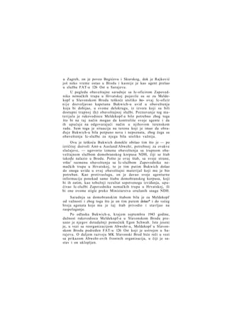 u Zagreb, on je poveo Begićevu i Skurskog, dok je Rajković
još neko vreme ostao u Brodu i kasnije je kao agent prešao
u službu FAT-a 126 Ost u Sarajevu.
U pogledu obaveštajne saradnje sa Ic-oficirom Zapovednika nemačkih trupa u Hrvatskoj pojavile su se za Meldekopf u Slavonskom Brodu teškoće utoliko što- ovaj Ic-oficir
n i j e dozvoljavao kapetanu Bukwich-u uvid u obaveštenja
koja bi dobijao, u svome delokrugu, iz izvora koji su bili
dostupni trupnoj (Ic) obaveštajnoj službi. Poznavanje tog materijala je rukovodiocu Meldekopf-a bilo potrebno zbog toga
što bi na taj način mogao da kontroliše svoje agente i da
ih upućuje na odgovarajući način u njihovom terenskom
radu. Sem toga je situacija na terenu koji je imao da obrađuje Bukwich-u bila potpuno nova i nepoznata, zbog čega su
obaveštenja Ic-službe za njega bila utoliko važnija.
Ovu je teškoću Bukwich donekle obišao tim što je — po
izričitoj dozvoli Amt-a Ausland/Abwehr, potrebnoj za ovakve
slučajeve, — ugovorio izmenu obaveštenja sa trupnom obaveštajnom službom domobranskog korpusa NDH, čiji se štab
takođe nalazio u Brodu. Pošto je ovaj štab, sa svoje strane,
vršio1 razmenu obaveštenja sa Ic-službom Zapovednika nemačkih trupa u Hrvatskoj, to je tim putim Bukwich došao
do onoga uvida u ovaj obaveštajni materijal koji mu je bio
potreban. Kao protivuslugu, on je davao svoje agenturne
informacije ponekad samo štabu domobranskog korpusa, koji
bi ih zatim, kao tobožnji rezultat sopstvenoga izviđanja, upućivao Ic-službi Zapovednika nemačkih trupa u Hrvatskoj, ili
bi one ovome stigle preko Ministarstva oružanih snaga NDH.
Saradnja sa domobranskim štabom bila je za Meldekopf
od važnosti i zbog toga što je on tim putem došao* i do većeg
broja agenata koje mu je taj štab privodio i stavljao na
raspolaganje.
Po odlasku Bukwich-a, krajem septembra 1943 godine,
dužnost rukovodioca Meldekopf-a u Slavonskom Brodu preuzeo je njegov dotadašnji pomoćnik Egon Schwab. Iste jeseni
je, u vezi sa reorganizacijom Abwehr-a, Meldekopf u Slavonskom Brodu podređen FAT-u 126 Ost koji je ustrojen u Sarajevu. O daljem razvoju MK Slavonski Brod biće reči u vezi
sa prikazom Abwehr-ovih frontnih organizacija, u čiji je sastav i on uklopljen.

 