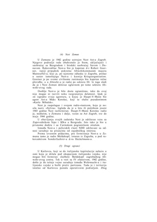 (4) Nest Zemun
U Zemunu je 1942 godine ustrojen Nest Ast-a Zagreb.
Njegovo područje rada obuhvatalo je Srem, uključujući i
saobraćaj sa Beogradom i brodski saobraćaj Savom i Dunavom. Rukovodilac Nest-a bio je kapetan d-r Robert Goerner, raniji pripadnik pokretne Abwehrkommande majora
Manteuffel-a, koji je, po njenome odlasku iz Zagreba, prešao
u sastav tamošnjega Nest-a i kasnije Kriegsorganisation.
Goerner je po svome civilnome zanimanju bio kapetan rečne
plovidbe, a u Abwehr-u je radio po sektoru III. Iz toga sledi
da je i Nest Zemun delovao uglavnom po tome sektoru Abwehr-ovog rada.
Osoblje Nest-a je bilo dosta ograničeno, tako da ovaj
nije mogao ni razviti neku razgranatiju delatnost. Ipak je
on izgradio svoju agenturu, u kojoj je Haupt-V-Mann bio
agent Ast-a Maks Korošec, koji se služio pseudonimom
»Karlo Mihalek«.
Nest je raspolagao i svojom radio-stanicom, koja je nosila naziv »Sylvia«. Izgleda da je u leto ili početkom jeseni
1943 godine Nest rasformiran. Haupt-V-Mann Korošec radio
je, međutim, u Zemunu i dalje, vezan za Ast Zagreb, sve do
m a j a 1944 godine.
U obavljanju svojih zadataka Nest je održavao vezu sa
Zapovednikom Sipo i SDi-a u Beogradu. Isto tako je bio u
prisnome dodiru i sa Carinskom pograničnom stražom.
Između Nest-a i policiskih vlasti NDH održavani su odnosi saradnje na pitanjima od zajedničkog interesa.
Prema izvesnim podacima, pre formiranja Nest-a u Zemunu tamo je radio Meldekopf, isturen iz Zagreba, a pod rukovodstvom Sonderfuehrer-a d-ra Deckelmann-a.
(5) Drugi ogranci
U Karlovcu, koji se do italijanske kapitulacije nalazio u
zoni koju je držala pod okupacijom italijanska vojska, nije
mogao biti formiran službeni Meldekopf zagrebačkog Abwehr-ovog centra. Tek u vezi sa IV ofanzivom, 1942 godine,
došlo je do tešnje vojne saradnje između Wehrmacht-a i italijanske vojske u borbi protiv partizana. Tada je i teritorija
istočno od Karlovca postala operativnim područjem. Zbog

 