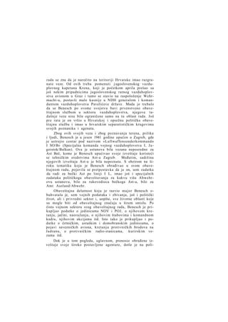 rada se zna da je naročito na teritoriji Hrvatske imao razgranate veze. Od ovih treba pomenuti j ugoslovenskog vazduplovnog kapetana Krena, koji je početkom aprila prešao sa
još nekim pripadnicima jugoslovenskog ratnog vazduhoplovstva avionom u Graz i tamo se stavio na raspoloženje Wehrmacht-u, postavši malo kasnije u NDH generalom i komandantom vazduhoplovstva Pavelićeve države. Mada je trebalo
da se Benesch po svome svojstvu bavi prvenstveno obaveštajnom službom u sektoru vazduhoplovstva, njegove tadašnje veze nisu bile ograničene samo na tu oblast rada. Još
pre rata je on vršio u Hrvatskoj i opsežnu političku obaveštajnu službu i imao u hrvatskim separatističkim krugovima
svojih poznanika i agenata.
Zbog ovih svojih veza i zbog poznavanja terena, prilika
i ljudi, Benesch je u jesen 1941 godine upućen u Zagreb, gde
je ustrojio centar pod nazivom »Luftwaffensonderkommando
I SO/B« (Specijalna komanda vojnog vazduhoplovstva I, J u goistok/Balkan). Ova je ustanova bila vezana neposredno za
Ast Beč, kome je Benesch upućivao svoje izveštaje koristeći
se tehničkim sredstvima Ast-a Zagreb.
Međutim, sadržina
njegovih izveštaja Ast-u je bila nepoznata. S obzirom na široku tematiku koju je Benesch obrađivao u svom obaveštajnom radu, pojavila se pretpostavka da je on, sem zadatka
da radi za bečki Ast po liniji I L, imao još i specijalnih
zadataka političkoga obaveštavanja za kakvu višu Abwehrovu ustanovu, bilo za rukovodioca bečkoga Ast-a, bilo za
Amt Ausland/Abwehr.
Obaveštajna delatnost koju je razvio major Benesch obuhvatala je, sem vojnih podataka i zbivanja, još i politički
život, ali i privredni sektor i, uopšte, sve životne oblasti koje
su mogle biti od obaveštajnog značaja u širem smislu. Po
čisto vojnom sektoru svog obaveštajnog rada, Benesch je prikupljao podatke o jedinicama NOV i POJ, o njihovom kretanju, jačini, naoružanju, o njihovim štabovima i komandnom
kadru, njihovim akcijama itd. Isto tako je prikupljao i podatke o četničkim, ustaškim i domobranskim jedinicama, o
pojavi savezničkih aviona, kretanju protivničkih brodova na
Jadranu, o protivničkim radio-stanicama, kurirskim vezama itd.
Dok je u tom pogledu, uglavnom, prenosio obrađene izveštaje svoje široko postavljene agenture, dotle je na poli-

 