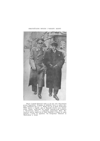 OBAVEŠTAJNI OFICIR I NJEGOV AGENT

Major Leopold Benesch radio je još pre rata obaveštajno
p r e m a Jugoslaviji. Pripadao je bečkome Ast-u a sektor n j e gove delatnosti bio je I L. Bečki Ast ga je posle f o r m i r a n j a
NDH uputio u Zagreb, gde je Benesch stvorio svoj ofoaveš t a j n i centar, nezavisno od ostalih Abwehr-ovih ustanova
u Pavelićevoj državi, a podređen neposredno Beču. Benesch-ov glavni agent bio je Duro Medved, u čijem se stanu
nalazila i j a v k a za agenturu. Na fotografiji: Benesch sa
Medvedom u šetnji

 