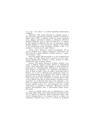 su u vezi s tim vođeni i sa nekim britanskim eksponentima
u Španiji.
Septembra 1944 godine Benesch je iznenada pozvan u
Beč. Za vreme njegovog otsustvovanja, Abwehr i Einsatzkommando Sipo i SD-a u Zagrebu izvršili su pretres njegovog
stana. Njegovu sekretaricu saslušao je funkcioner Abwehr-a
poručnik Pulkovski, koji je radio po liniji III F. U pitanju
je bila optužba da Benesch ima veze sa britanskom obaveštajnom službom. U isto vreme bio je uhapšen i Kurt Bürde
sa još nekolicinom svojih saradnika, odveden u Beč i otpremljen u koncentracioni logor Dachau.
Istraga protiv Benesch-a ostala je bezuspešna. On se
vratio u Zagreb, ali je njegova sekretarica, Erika Kunst, dobila nalog da izveštava nadležne nemačke ustanove o njegovom kretanju i radu.
Pred kraj godine 1944 pojavljuje se u vezi sa Benesch-om
nov agent, inž. Max Busich, koji je preselio za Graz radiostanicu Benesch-ovog rezidenta u Ptuju, zajedno sa radiotelegrafistom koji je njome rukovao.
Januara 1945 godine Benesch je konačno smenjen i povučen iz Zagreba. Njegove poslove preuzeo je potpukovnik
Lasser, raniji rukovodilac Ast-a Zagreb, a zatim Abwehr-ov
pretstavnik pri Opunomoćeniku Ministarstva inostranih poslova Reich-a za Jugoistok, inž. Hermann-u Neubacher-u.
Ovaj je došao iz Beča i doveo sa sobom i poručnika Franz-a
Hofer-a, jer je rad sa Benesch-ovom agenturom Lasser nastavio punom parom, pa je agenturu čak i proširio. Jedino je
prekinuo veze sa Đurom Medvedom, ali je zato za svoj novi
centar vezao svoje ranije saradnike iz vremena dok je radio
u Ast-u Zagreb. Isto tako je Lasser pojačao i saradnju sa Cvitanovićem, jer je Benesch pred k r a j svoje delatnosti u Zagrebu tu saradnju bio prilično zapustio. Cvitanoviću je dao
izvesnu količinu oružja, pa i dva mitraljeza, kao i jednu
radio-stanicu za upotrebu u Dalmaciji. Materijal je bio namenjen diverzantskom radu, a radio-stanica jednoj križarskoj grupi.
Lasser je naročito oživio veze sa Ministarstvom oružanih snaga NDH. Među višim funkcionerima Pavelićevog aparata sa kojima je održavao bliski obaveštajni dodir važni
su bili Ademaga Mesić i d-r Kamber. Bio je u dodiru i sa
Luburićem. Naročito tesnu vezu je i on držao sa nemačkim

 