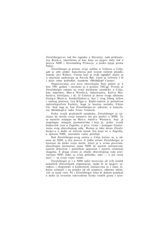 Zitzelsberger-ov rad bio izgradio u Sloveniji, tada priključenoj Reich-u, iskorišćena je kao baza za njegov dalji rad u
pravcu NDH i Slovenačkog Primorja, a preko njega prema
Italiji.
Zitzelsberger je preneo svoje sedište iz Celovca u Celje,
gde je sebi uredio1 kancelariju pod svojim stalnim pseudonimom »d-r Weber«. Centar koji je ovde izgradio* služio se
u internom saobraćaju sa Ast-om Beč, čijem je referatu I H
i dalje ostao podređen, oznakom »Meldekopf Caesar«.
Organizovanje ove nove obaveštajne baze počelo je u
leto 1941 godine i završeno je u proleće 1942-ge. Pritom se
Zitzelsberger oslonio na svoje predratne saradnike u Celju,
kao, naprimer, Max-a Westen-a, industrijalca, Karl-a Skoberne-a, hotelijera, i dr. Iz Celovca je doveo svoga ađutanta
Georg-a Maier-a, Sonderfuehrer-a, kao i svog ličnog šofera
i stalnog pratioca, Lea Kilger-a. Radio-stanicu je posluživao
radiotelegrafista Fuehrer, koga je kasnije nasledio Viktor
Ulz. Sem toga je, kao Zitzelsberger-ov sekretar, u kancelariji Meldekopf-a radio Franc Vinarnik.
Preko svojih predratnih saradnika, Zitzelsberger je nastojao da mrežu svoje ustanove što pre proširi u NDH. Tu
se naročito oslanjao na Max-a Adolf-a Westen-a, koji je
raspolagao mnogim poznanstvima i koji je, preko svojih
bankovnih veza u Zagrebu, u prvo vreme i pomagao finansir a n j u ovog obaveštajnog rada. Westen je tako doveo Zitzelsberger-a u dodir sa čitavim nizom lica koja su u Zagrebu,
u aparatu NDH, zauzimala važne položaje.
Rad Zitzelsberger-ovog centra u Celju kretao se, u odnosu na NDH, u dva pravca. S jedne strane Zitzelsberger je
nastojao da preko svoje mreže, šireći je u svima pravcima,
obaveštajno posmatrao samu NDH sa njenim ustrojstvom,
njenim državnim i političkim aparatom i njenim oružanim
snagama. S druge strane je objekt obaveštajnog rada pretstavljao NOP, kako sa svoje političke, tako — u još većoj
meri — sa svoje vojne strane.
Zitzelsberger je i u NDH radio nezavisno od svih ostalih
nemačkih obaveštajnih organizacija, mada bi se njegovi saradnici i eksponenti u konkretnim slučajevima tu i tamo lokalno oslanjali i na poneku od tih ustanova, odnosno održavali sa njom vezu. Pa i Zitzelsberger lično bi dolazio ponekad
u dodir sa izvesnim rukovodnim licima ostalih grana i usta-

 