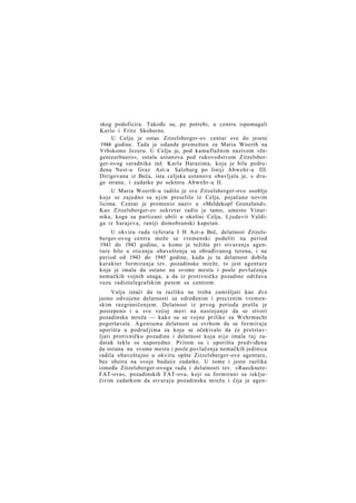 skog podoficira. Takođe su, po potrebi, u centru ispomagali
Karlo i Fritz Skoberne.
U Celju je ostao Zitzelsberger-ov centar sve do jeseni
1944 godine. Tada je odande premešten za Maria Woerth na
Vrbskome Jezeru. U Celju je, pod kamuflažnim nazivom »Ingenieurbuero«, ostala ustanova pod rukovodstvom Zitzelsberger-ovog saradnika inž. Karla Harazima, koja je bila podređena Nest-u Graz Ast-a Salzburg po liniji Abwehr-a III.
Dirigovana iz Beča, ista celjska ustanova obavljala je, s druge strane, i zadatke po sektoru Abwehr-a II.
U Maria Woerth-u radilo je sve Zitzelsberger-ovo osoblje
koje se zajedno sa njim preselilo iz Celja, pojačano novim
licima. Centar je promenio naziv u »Meldekopf Grenzland«.
Kao Zitzelsberger-ov sekretar radio je tamo, umesto Vinarnika, koga su partizani ubili u okolini Celja, Ljudevit Valdiga iz Sarajeva, raniji domobranski kapetan.
U okviru rada referata I H Ast-a Beč, delatnost Zitzelsberger-ovog centra može se vremenski podeliti na period
1941 do 1943 godine, u kome je težište pri stvaranju agenture bilo u sticanju obaveštenja sa obrađivanog terena, i na
period od 1943 do 1945 godine, kada je ta delatnost dobila
karakter formiranja tzv. pozadinske mreže, to jest agenture
koja je imala da ostane na svome mestu i posle povlačenja
nemačkih vojnih snaga, a da iz protivničke pozadine održava
vezu radiotelegrafskim putem sa centrom.
Valja istaći da tu razliku ne treba zamišljati kao dve
jasno odvojene delatnosti sa određenim i preciznim vremenskim razgraničenjem. Delatnost iz prvog perioda prešla je
postepeno i u sve većoj meri na nastojanje da se stvori
pozadinska mreža — kako su se vojne prilike za Wehrmacht
pogoršavale. A g e n t u m a delatnost sa svrhom da se formiraju
uporišta u područjima za koja se očekivalo da će pretstavljati protivničku pozadinu i delatnost koja nije imala t a j zadatak tekle su naporedno. Pritom su i uporišta predviđena
da ostanu na svome mestu i posle povlačenja nemačkih jedinica
radila obaveštajno u okviru opšte Zitzelsberger-ove agenture,
bez obzira na svoje buduće zadatke. U tome i jeste razlika
između Zitzelsberger-ovoga rada i delatnosti tzv. »RuecknetzFAT-ova«, pozadinskih FAT-ova, koji su formirani sa isključivim zadatkom da stvaraju pozadinsku mrežu i čija je agen-

 