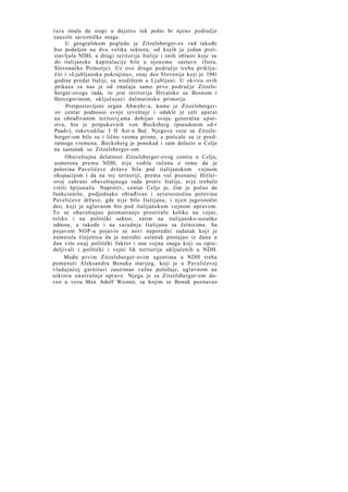 t u r a imala da stupi u dejstvo tek pošto bi njeno područje
zauzele savezničke snage.
U geografskom pogledu je Zitzelsberger-ov rad takođe
bio podeljen na dva velika sektora, od kojih je jedan pretstavljala NDH, a drugi teritorija Italije i onih oblasti koje su
do italijanske kapitulacije bile u njenome sastavu (Istra,
Slovenačko Primorje). Uz ovo drugo područje treba priključiti i »Ljubljansku pokrajinu«, onaj deo Slovenije koji je 1941
godine predat Italiji, sa središtem u Ljubljani. U okviru ovih
prikaza za nas je od značaja samo prvo područje Zitzelsberger-ovoga rada, to jest teritorija Hrvatske sa Bosnom i
Hercegovinom, uključujući dalmatinsko primorje.
Pretpostavljeni organ Abwehr-a, kome je Zitzelsbergerov centar podnosio svoje izveštaje i odakle je celi aparat
na obrađivanim teritorij ama dobijao svoja generalna uputstva, bio je potpukovnik von Bocksberg (pseudonim »d-r
Paad«), rukovodilac I H Ast-a Beč. Njegove veze sa Zitzelsberger-om bile su i lično veoma prisne, a poticale su iz predratnoga vremena. Bocksberg je ponekad i sam dolazio u Celje
na sastanak sa Zitzelsberger-om.
Obaveštajna delatnost Zitzelsberger-ovog centra u Celju,
usmerena prema NDH, nije vodila računa o tome da je
polovina Pavelićeve države bila pod italijanskom vojnom
okupacijom i da na toj teritoriji, prema već poznatoj Hitlerovoj zabrani obaveštajnoga rada protiv Italije, nije trebalo
vršiti špijunažu. Naprotiv, centar Celje je, čim je počeo da
funkcioniše, podjednako obrađivao i severoistočnu polovinu
Pavelićeve države, gde nije bilo Italijana, i n j e n jugoistočni
deo, koji je uglavnom bio pod italijanskom vojnom upravom.
To se obaveštajno posmatranje prostiralo koliko na vojni,
toliko i na politički sektor, zatim na italijansko-ustaške
odnose, a takođe i na saradnju Italijana sa četnicima. Sa
pojavom NOP-a pojavio se novi naporedni zadatak koji je
nametala činjenica da je narodni ustanak postajao iz dana u
dan više onaj politički faktor i ona vojna snaga koji su opredeljivali i politički i vojni lik teritorija uključenih u NDH.
Među prvim Zitzelsberger-ovim agentima u NDH treba
pomenuti Aleksandra Benaka starijeg, koji je u Pavelićevoj
vladajućoj garnituri zauzimao važne položaje, uglavnom na
sektoru unutrašnje uprave. Njega je sa Zitzelsberger-om doveo u vezu Max Adolf Westen, sa kojim se Benak poznavao

 