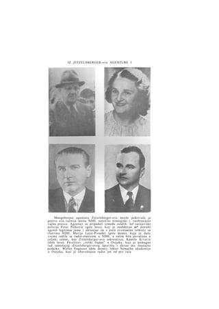 IZ ZITZELSBERGER-ove AGENTURE I

Mnogobrojna agentura Zitzelsberger-ove mreže pokrivala je
gotovo sva važnija mesta NDH, naročito strategiski i. saobraćajno
važne pravce. Agenturi su pripadali između ostalih: šef sarajevske
policije Petar Petković (gore levo), koji je snabdevao po* potrebi
agente legitimac jama i uklanjao im s puta eventualne teškoće sa
vlastima NDH; Marija Lazić-P'osedel (gore desno), koja je duže
v r e m e radila sa radio-stanicom u NDH, a zatim bila povučena u
celjski centar, kao Zitzelsberger-ova sekretarica; Kamilo Krvarić
(dole levo), Pavelićev „veliki župan" u Osijeku, koji je pomagao
rad tamošnjeg Zitzelsberger-ovog uporišta i davao mu značajne
podatke; Walter Engesser (dole desno), lektor Nemačke akademije
u Osijeku, koji je obaveštajno radio još od pre rata

 