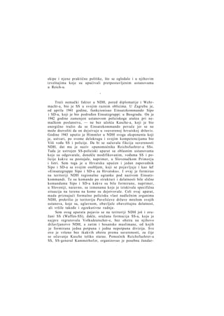 ekipe i njene praktične politike, što se ogledalo i u njihovim
izveštajima koje su upućivali pretpostavljenim ustanovama
u Reich-u.
*

Treći nemački faktor u NDH, pored diplomatije i Wehrmacht-a, bio je SS u svojim raznim oblicima. U Zagrebu je,
od aprila 1941 godine, funkcionisao Einsatzkommando Sipo
i SD-a, koji je bio podređen Einsatzgruppi: u Beogradu. On je
1942 godine zamenjen ustanovom policiskoga atašea pri nemačkom poslanstvu, — ne bez učešća Kasche-a, koji je bio
energično tražio da se Einsatzkommando povuče jer se ne
može dozvoliti da on dejstvuje u »suverenoj hrvatskoj državi«.
Godine 1943 uputio je Himmler u NDH svoga eksponenta koji
je, ustvari, po svome delokrugu i svojim kompetencijama bio
Viši vođa SS i policije. Da bi se sačuvala fikcija suverenosti
NDH, dat mu je naziv »punomoćnika Reichsfuehrer-a SS«.
Tada je ustrojen SS-policiski aparat sa oblasnim ustanovama
koje su odgovarale, donekle modifikovanim, vođama SS i policije kakve su postojale, naprimer, u Slovenačkom Primorju
i Istri. Sem toga je u Hrvatsku upućen i jedan zapovednik
Sipo i SD-a sa svojim osobljem, koji se pojavljuje i kao šef
»Einsatzgruppe Sipo i SD-a za Hrvatsku«. I ovaj je formirao
na teritoriji NDH regionalne ogranke pod nazivom Einsatzkommandi. Te su komande po strukturi i delatnosti bile slične
komandama Sipo i SD-a kakve su bile formirane, naprimer,
u Sloveniji, naravno, sa izmenama koje je iziskivala specifična
situacija na terenu na kome su dejstvovale. Celi ovaj aparat,
mada priznajući formalno policisku vlast nadležnim organima
NDH, prekrilio je teritoriju Pavelićeve države mrežom svojih
ustanova, koje su, uglavnom, obavljale obaveštajnu delatnost,
ali vršile takođe i egzekutivne radnje.
Sem ovog aparata pojavio se na teritoriji NDH još i oružani SS (Waffen-SS), dakle, oružana formacija SS-a, koja je
najpre regrutovala Volksdeutscher-e, bez obzira na njihovo
državljanstvo NDH, a zatim i bosanske muslimane, od kojih
je formirana jedna potpuna i jedna nepotpuna divizija. Sve
ovo je vršeno bez ikakvih obzira prema suverenosti, za čije
se očuvanje Kasche toliko starao. Pomoćnik Reichsfuehrer-a
SS, SS-general Kammerhof er, organizovao je posebnu žandar-

 