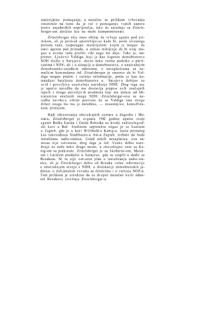 materijalno pomaganje, a naročito se prilikom vrbovanja
insistiralo na tome da je reč o pomaganju vojnih napora
protiv zajedničkih neprijatelja, tako da saradnja sa Zitzelsberger-om dotično lice ne može kompromitovati.
Zitzelsberger nije imao običaj da vrbuje agente pod pritiskom, ali je pritisak upotrebljavao kada bi, posle izvesnoga
perioda rada, raspolagao materijalom kojim je mogao da
stavi agenta pod prinudu, a stekao mišljenje da bi ovaj mogao u svome radu pružiti više nego što daje. Tako je, naiprimer, Ljudevit Valdiga, koji je kao kapetan domobranstva
NDH služio u Sarajevu, davao neko vreme podatke o partizanima i NOV, ali i o situaciji u domobranstvu, o unutrašnjim
domobransko-ustaškim odnosima, o nesuglasicama sa nemačkim komandama itd. Zitzelsberger je smatrao da bi Valdiga mogao pružiti i važnije informacije, pošto je kao komandant bataljona domobranstva u Sarajevu dobijao na
uvid i poverljiva unutrašnja naređenja NDH. Zbog tega mu
je uputio naredbu da mu dostavlja prepise svih značajnih
tajnih i strogo poverljivih predmeta koji mu dolaze od Ministarstva oružanih snaga NDH. Zitzelsberger-ova se naredba završava oštrim pozivom da se Valdiga ima strogo
držati onoga što mu je naređeno, — nesumnjivo, kamufliranom pretnjom.
Radi obrazovanja obaveštajnih centara u Zagrebu i Mostaru, Zitzelsberger je avgusta 1942 godine uputio svoje
agente Boška Lazića i Guida Robnika na kratki radiotelegrafski kurs u Beč. Sredinom septembra stigao je sa Lazićem
u Zagreb, gde je u kući Willibald-a Kanig-a, inače poznatog
kao rukovodioca Stadtbuero-a Ast-a Zagreb, trebalo da bude
instalirana radio-stanica. Usled nekih nesuglasica, ova zamisao nije ostvarena, zbog čega je inž. Vonko dobio naređenje da nađe neko drugo mesto, a obaveštajne veze sa Kanig-om su prekinute. Zitzelsberger je sa Skoberne-om, Maierom i Lazićem produžio u Sarajevo, gde su stupili u dodir sa
Benakom. Ni tu nije ostvaren plan o instaliranju radio-stanice, ali je Zitzelsberger dobio od Benaka važne informacije
o unutrašnjem stanju u NDH, o dislokaciji domobranskih jedinica, o italijanskim vezama sa četnicima i o razvoju NOP-a.
Tom prilikom je utvrđeno da će dvaput mesečno kurir odnositi Benakove izveštaje Zitzelsberger-u.

 