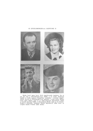 IZ ZITZELSBERGER-ove AGENTURE II

Bcško Lazić (gore levo), bivši jugoslovenski žandarm, bio je
još pre rata u Zitzelsberger-ovoj službi, a za vreme okupacije
spadao je među njegove najagilnije saradnike i terenske organizatore; priveo je Zitzelsberger-ovoj agenturi i svoju sestru Milesu
Lazić (gore desno), koja je sa radio-stanicom obaveštajno radila
u raznim mestima NDH; u Slavonskom Brodu radio je za Zitzelsberger-a železnički službenik Hazim Bajramović (dole levo) sa
svojom ženom Fridom (dole desno)

 