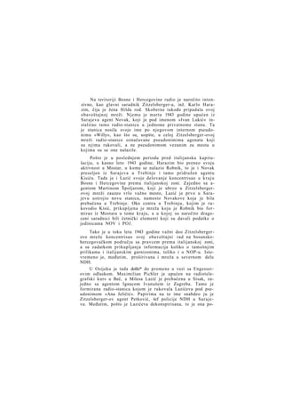 Na teritoriji Bosne i Hercegovine radio je naročito intenzivno, kao glavni saradnik Zitzelsberger-a, inž. Karlo Harazim, čija je žena Hilda rod. Skoberne takođe pripadala ovoj
obaveštajnoj mreži. Njemu je marta 1943 godine upućen iz
Sarajeva agent Novak, koji je pod imenom »Ivan Lukić« instalirao tamo radio-stanicu u jednome privatnome stanu. Ta
je stanica nosila svoje ime po njegovom internom pseudonimu »Willy«, kao što su, uopšte, u celoj Zitzelsberger-ovoj
mreži radio-stanice označavane pseudonimima agenata koji
su njima rukovali, a ne pseudonimom vezanim za mesta u
kojima su se one nalazile.
Pošto je u poslednjem periodu pred italijansku kapitulaciju, u kasno leto 1943 godine, Harazim bio preneo svoju
aktivnost u Mostar, u kome se nalazio Robnik, to je i Novak
preseljen iz Sarajeva u Trebinje i tamo pridružen agentu
Kisiću. Tada je i Lazić svoje delovanje koncentrisao u k r a j u
Bosne i Hercegovine prema italijanskoj zoni. Zajedno sa agentom Martinom Špoljarom, koji je ubrzo u Zitzelsbergerovoj mreži zauzeo vrlo važno mesto, Lazić je prvo u Sarajevu ustrojio novu stanicu, namesto Novakove koja je bila
prebačena u Trebinje. Oko centra u Trebinju, kojim je rukovodio Kisić, prikupljena je mreža koju je Robnik bio formirao iz Mostara u tome kraju, a u kojoj su naročito dragoceni saradnici bili četnički elementi koji su davali podatke o
jedinicama NOV i POJ.
Tako je u toku leta 1943 godine važni deo Zitzelsbergerove mreže koncentrisao svoj obaveštajni rad na bosanskohercegovačkom području sa pravcem prema italijanskoj zoni,
a sa zadatkom prikupljanja informacija koliko o tamošnjim
prilikama i italijanskim garnizonima, toliko i o NOP-u. Istovremeno je, međutim, proširivana i mreža u severnom delu
NDH.
U Osijeku je tada došlo* do promene u vezi sa Engesserovim odlaskom. Maximilian Pichler je upućen na radiotelegrafski kurs u Beč, a Milesa Lazić je prebačena u Sisak, zajedno sa agentom Ignacom Ivanušem iz Zagreba. Tamo je
formirana radio-stanica kojom je rukovala Lazićeva pod pseudonimom »Ana Jeličić«. Papirima na to ime snabdeo ju je
Zitzelsberger-ov agent Petković, šef policije NDH u Sarajevu. Međutim, pošto je Lazićeva dekonspirisana, to je ona po-

 