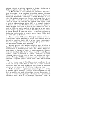 vučena zajedno sa svojom stanicom iz Siska i prebačena u
Križevce, gde je dotle radio Karlo Skoberne.
U Križevcima je radio-stanica bila instalirana kod ustaškog logornika i šefa tamošnje železničke stanice Stjepana
Fistrovića. Tu su se slivali izveštaji agenture iz Đurđevca,
Bjelovara, Virovitice i Koprivnice. Rezident Fistrović je krajem 1943 godine premešten u Zagreb, a njegovu ulogu preuzeo je tada poslovođa parnoga mlina Maks Karaš. Milesa
Lazić je ostala u Križevcima do avgusta 1944 godine, kada
je ponovo dekonspirisana. Vlasti NDH su je uhapsile i odvele
u Zagreb, ali je na Zitzelsberger-ovu intervenciju puštena.
Zbog izvesnih indikacija na n j u je pala sumnja da stoji u
vezi sa NOP-om, pa je upućena u Beč, gde ju je Ast saslušavao. Najzad je prešla u sedište Zitzelsberger-ovog centra
u Maria Woerth, a zatim na Rijeku. Po njenom odlasku iz
Križevaca, radio-stanicu je preuzeo agent F r a n j a Oleks, koji
je dotle radio u Bjelovaru.
Takođe u leto 1943 godine dobio je i rezident u Slavonskom Brodu, Hazim Bajramović, svoju radio-stanicu. N j u je
kod njega instalirao Lazić, dok je u isto vreme radiotelegrafista Ulz ustrojio radio-stanicu u Doboju, gde je njome rukovao poštanski činovnik Božo Cvenček.
K r a j e m avgusta 1943 godine dolazi do veće promene u
Zagrebu. Skoberne prelazi iz Siska u Zagreb i tamo ustrojava
radio-stanicu u Harazim-ovom stanu, dok Marija Lazić-Posedel odlazi iz Zagreba u Celje. U Sisku zamenjuje Skoberne-a kod tamošnje radio-stanice Adela Muhvić, rođaka Ignaca
Ivanuša, agenta i rezidenta u Zagrebu. Muhvićeva je dotle
rukovala radiostanicom koja je maja iste godine bila instalirana u Petrinji. Od Skoberne-a je preuzela rukovanje radiostanicom u Zagrebu njegova sestra Hilda, inače Harazim-ova
žena.
U to vreme pada i Zitzelsberger-ovo naređenje da se
ukloni inž. Josip Vonko, koji je počeo da se koleba i izvlači
od daljeg rada. Po tome naređenju inscenirano je Vonkovo
ubistvo, a istovremeno je likvidirana i njegova žena.
Posle italijanske kapitulacije Zitzelsberger-ova mreža
je ponovo znatno proširena, naročito na teritorij ama koje su
dotle pripadale zoni pod italijanskom vojnom kontrolom. U
toj zoni su vršena i mnogobrojna vrbovanja lica koja su znala
italijanski jezik; njih je Zitzelsberger upotrebio, zatim, u

 