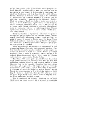 p u t još 1943 godine, pošto je mostarsku mrežu priključio agentu Špoljaru, angažovanom da kao k u r i r održava veze sa
agenturom u tome k r a j u . U Dubrovniku je zavrbovao, zajednO' sa Špoljarom, veći broj lica, između ostalih Helenu
Tratnik, kelnericu, i M u s t a f u Volića, koji je bio dezertirao
iz Wehrmacht-a sa vežbališta Stockerau u Austriji, gde su
obučavani pripadnici
Wehrmacht-ovih hrvatskih divizija.
Oboje su upućeni u Reich na obuku, a zatim upotrebljeni u
Italiji. Za rad u Dubrovniku angažovani su novinar Dragutin
Tuka i autobuski preduzimač P e t a r Radić. U S a r a j e v u je, za
to vreme, radio Novak, preuzevši i tamošnju radio-stanicu,
pošto je prethodno zajedno sa radiotelegrafistom Ulz-om
organizovao obaveštajni p u n k t u Kninu i t a m o takođe instalirao radio-stanicu.
Lazić se, zajedno sa Špoljarom, zadržavao ponajviše u
Hercegovini, gde je angažovano još nekoliko agenata, između
ostalih J e l k a Bekić (pseudonim »Lora«), kojom se Lazić, izgleda, i oženio. U Mostar je Špoljar doveo iz Knina Jelenu
Vuković (pseudonim »Julijana«), koju je bio Novak angažovao. Vukovićeva je kasnije prebačena u Sarajevo, gde je ponovo sarađivala sa Novakom.
Među agentima koji su dejstvovali u Hercegovini, u vezi
sa centrima Mostar—Trebinje, treba pomenuti naročito i Safeta Mursela, tabornika ustaške mladeži, koji je n a j p r e sarađivao sa Kisićem, a zatim sa Lazićem. Mursel je kasnije
prebačen u Beč i, odatle u P r i m o r j e i Italiju, na rad u tamošnjoj Zitzelsberger-ovoj mreži. Neko vreme je rukovao
radio-stanicom i na području Rijeka—Sušak.
P r e d k r a j 1944 godine počeo je Zitzelsberger da povlači
svoje glavne saradnike sa teritorije NDH koja još nije bila
oslobođena. Između ostalih je tada napustio Zagreb i Karlo
Skobeme, koji je bio nasledio Harazim-a kao rukovodilac
tamošnjega glavnoga centra. Od njega je preuzeo t a m o š n j u
radio-stanicu agent »Pepi«, koji je dotle radio u Bjelovaru.
U Nemačku su prešli inž. Džunca i Martin Špoljar. Martin
Špoljar je zatim prebačen u Trst. K u r i r s k u službu na liniji
Zagreb—Sarajevo—Dubrovnik, koju je dotle obavljao, p r e u zeo je od njega P e t a r Radić. Glavni centar u Zagrebu p r e u zeo je od Skoberne-a rezident Ivanuš.
Bilo je zamišljeno da agentura f o r m i r a n a na teritoriji
NDH ostane na svome mestu i da se pretvori u pozadinska

 