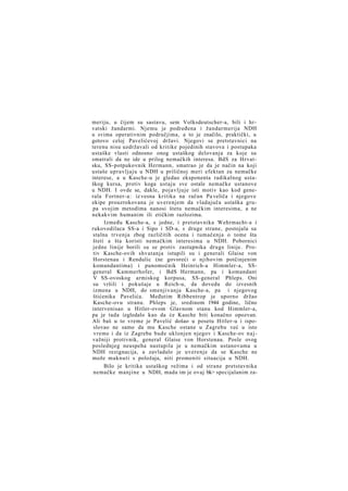 meriju, u čijem su sastavu, sem Volksdeutscher-a, bili i hrvatski žandarmi. Njemu je podređena i žandarmerija NDH
u svima operativnim područjima, a to je značilo, praktički, u
gotovo celoj Pavelićevoj državi. Njegovi se pretstavnici na
terenu nisu uzdržavali od kritike pojedinih stavova i postupaka
ustaške vlasti odnosno onog ustaškog delovanja za koje su
smatrali da ne ide u prilog nemačkih interesa. BdS za Hrvatsku, SS-potpukovnik Hermann, smatrao je da je način na koji
ustaše upravljaju u NDH u priličnoj meri efektan za nemačke
interese, a u Kasche-u je gledao eksponenta radikalnog ustaškog kursa, protiv koga ustaju sve ostale nemačke ustanove
u NDH. I ovde se, dakle, pojavljuje isti motiv kao kod generala Fortner-a: iz vesna kritika na račun Pa veliča i njegove
ekipe prouzrokovana je uverenjem da vladajuča ustaška grupa svojim metodima nanosi štetu nemačkim interesima, a ne
nekakvim humanim ili etičkim razlozima.
Između Kasche-a, s jedne, i pretstavnika Wehrmacht-a i
rukovodilaca SS-a i Sipo i SD-a, s druge strane, postojala su
stalna trvenja zbog različitih ocena i tumačenja o tome šta
šteti a šta koristi nemačkim interesima u NDH. Pobornici
jedne linije borili su se protiv zastupnika druge linije. Protiv Kasche-ovih shvatanja istupili su i generali Glaise von
Horstenau i Rendulic (ne govoreći o njihovim potčinjenim
komandantima) i punomoćnik Heinrich-a Himmler-a, SSgeneral Kammerhofer, i BdS Hermann, pa i komandant
V SS-ovoskog armiskog korpusa, SS-general Phleps. Oni
su vršili i pokušaje u Reich-u, da dovedu do izvesnih
izmena u NDH, do smenjivanja Kasche-a, pa i njegovog
štićenika Pavelića. Međutim Ribbentrop je uporno držao
Kasche-ovu stranu. Phleps je, sredinom 1944 godine, lično
intervenisao u Hitler-ovom Glavnom stanu kod Himmler-a,
pa je tada izgledalo kao da će Kasche biti konačno opozvan.
Ali baš u to vreme je Pavelić došao u posetu Hitler-u i isposlovao ne samo da mu Kasche ostane u Zagrebu već u isto
vreme i da iz Zagreba bude uklonjen njegov i Kasche-ov najvažniji protivnik, general Glaise von Horstenau. Posle ovog
poslednjeg neuspeha nastupila je u nemačkim ustanovama u
NDH rezignacija, a zavladalo je uverenje da se Kasche ne
može maknuti s položaja, niti promeniti situacija u NDH.
Bilo je kritika ustaškog režima i od strane pretstavnika
nemačke manjine u NDH, mada im je ovaj bk> specijalanim za-

 