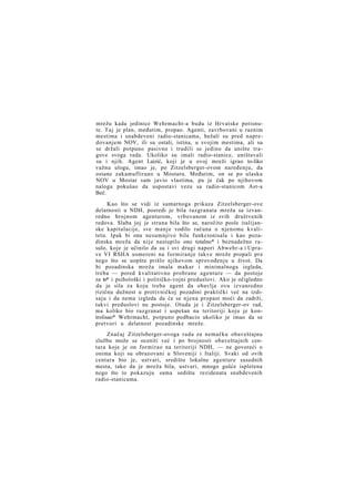 mrežu kada jedinice Wehrmacht-a budu iz Hrvatske potisnute. Taj je plan, međutim, propao. Agenti, zavrbovani u raznim
mestima i snabdeveni radio-stanicama, bežali su pred napredovanjem NOV, ili su ostali, istina, u svojim mestima, ali su
se držali potpuno pasivno i trudili se jedino da unište tragove svoga rada. Ukoliko su imali radio-stanice, uništavali
su i njih. Agent Laizić, koji je u ovoj mreži igrao to-liko
važnu ulogu, imao je, po Zitzelsberger-ovom naređenju, da
ostane zakamuflirano u Mostaru. Međutim, on se po ulasku
NOV u Mostar sam javio vlastima, pa je čak po njihovom
nalogu pokušao da uspostavi vezu sa radio-stanicom Ast-a
Beč.
Kao što se vidi iz sumarnoga prikaza Zitzelsberger-ove
delatnosti u NDH, posredi je bila razgranata mreža sa izvanredno brojnom agenturom, vrbovanom iz svih društvenih
redova. Slaba joj je strana bila što se, naročito posle italijanske kapitulacije, sve m a n j e vodilo računa o njenome kvalitetu. Ipak bi ona nesumnjivo bila funkcionisala i kao pozadinska mreža da nije nastupilo ono totalno* i beznadežno rasulo, koje je učinilo da su i svi drugi napori Abwehr-a i Uprave VI RSHA usmereni na formiranje takve mreže propali pre
nego što se uopšte prišlo njihovom sprovođenju u život. Da
bi pozadinska mreža imala makar i minimalnoga izgleda,
treba — pored kvalitativno probrane agenture — da postoje
za to* i psihološki i političko-vojni preduslovi. Ako je očigledno
da je sila za koju treba agent da obavlja ovu izvanredno
rizičnu dužnost u protivničkoj pozadini praktički već na izdisaju i da nema izgleda da će se njena propast moći da zadrži,
takvi preduslovi ne postoje. Otuda je i Zitzelsberger-ov rad,
ma koliko bio razgranat i uspešan na teritoriji koju je kontrolisao* Wehrmacht, potpuno podbacio ukoliko je imao da se
pretvori u delatnost pozadinske mreže.
Značaj Zitzelsberger-ovoga rada za nemačku obaveštajnu
službu može se oceniti već i po brojnosti obaveštajnih centara koje je on formirao na teritoriji NDH, — ne govoreći o
onima koji su obrazovani u Sloveniji i Italiji. Svaki od ovih
centara bio je, ustvari, središte lokalne agenture susednih
mesta, tako da je mreža bila, ustvari, mnogo gušće ispletena
nego što to pokazuju sama sedišta rezidenata snabdevenih
radio-stanicama.

 