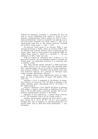 Abwehr-ove delatnosti, Leitstelle I i Leitstelle III. Prva od
njih je, ustvari, dotadašnji FAK sektora I. Druga je nova
ustanova, pretpostavljena FAK-u sektora III, koji je ostao i
dalje da funkcioniše. Uskoro je Leitstelle I za opštenje sa svojim FAT-ovima formirala novi FAK sektora I, tako da je
organizaciska šema bila za oba sektora istovetna: Leitstelle
pri Ic/AO-u Vojne grupe — FAK — FAT.
Sa pojavom Vojne grupe E na teritoriji NDH, u toku
njenoga povlačenja iz Grčke, dolazi na teritoriju NDH i aparat Abwehr-ovih frontnih ustanova koje su postojale pri toj
vojnoj grupi. Kada je Vojna grupa E na području NDH nasledila Vojnu grupu F, prešle su i Leitstelle I i III pod
nadležnost Ic/AO-a štaba one prve.
FAK po sektoru II, obrazovan kad i FAK-ovi I i III,
pretstavlja izuzetak. On nije podređen nikakvoj Leitstelle pri
Vojnoj grupi, već neposredno Leitstelle II za Jugoistok koja
se nalazila u Beču.
Kao radni terenski ogranci Abwehr-a u NDH pojavljuju
se, dakle, FAT-ovi sva tri sektora rada. Oni obavljaju praktički vojnoobaveštajni rad na toj teritoriji. Njima pretpostavljene ustanove (FAK-ovi, Leitstelle) jesu prištabni centri koji
vrše direktivne funkcije, ali u principu ne obavljaju neposredno terensku obaveštajnu delatnost.
U pogledu dejstva nove organizaciske šeme na zagrebački Ast, koji je funkcionisao do jeseni 1943 godine, treba
istaći ovo:
odeljenje I Ast-a u potpunosti je likvidirano; od njegovog referata I H stvoren je FAT 126 West sa sedištem u Zagrebu, podređen preko rukovodećeg FAT-a 176 FAK-u 111
pri Vojnoj grupi F;
referat Ii odeljenja I Ast-a Zagreb likvidiran je februara
1944 godine, a njegova radio-stanica je dodeljena FAT-u 126
West, s tim da služi ujedno za potrebe »Gruppe AO« pri Nemačkom opunomoćenom generalu u Hrvatskoj;
odeljenje II Ast-a ukinuto je, a umesto njega formiran
je FAT 216, podređen FAK-u 201 pri Vojnoj grupi F;
prilikom rasformiranja odeljenja III Ast-a prešli su njegovi referati III C, III F, III Wi i III H u novu ustanovu
»Gruppe AO«, dok su nadleštva za izdavanje propusnica i za
cenzuru pošte, koja su dotle bila njima preključena, — osamostaljena.

 