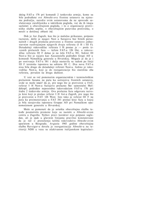 dećeg FAT-a 176 pri komandi 2 tenkovske armije, kome su
bile podređene sve Abwehr-ove frontne ustanove na njenome području, naredio ovim ustanovama da ne sprovode saslušavanje zarobljenika u taktičkom pogledu, već da ih imaju
saslušati u obaveštajnom pogledu, i to o organizaciji protivničke službe uopšte, o obaveštajnim putevima protivnika, o
mreži u dotičnoj oblasti itd.
Dok je Ast Zagreb, kao što je maločas prikazano, potpuno
rasturen, dotle je njegov Nest u Sarajevu bez bitnih personalnih i drugih promena pretvoren u frontne ustanove jednostavnim razdvajanjem njegovih dvaju referata (I H i III F).
Dotadašnji rukovodilac referata I H postao je — posle izvesnih prelaznih faza — šefom FAT-a 126 Ost, a rukovodilac referata III F došao je na čelo FAT-a 381. Sektor III
Nest-a bio je naj pre kao Aussenstelle podređen Grupi AO u
komandi Nemačkog generala u Hrvatskoj. Moguće je da je i
po osnivanju FAT-a 381 i dalje nastavila sa radom po liniji
III F terenska ispostava na sektoru III C. Dva nova FAT-a
nisu bila drugo do dotadašnji referati Nest-a. Jedino je rukovodilac Nest-a, koji je do reorganizacije bio starešina oba
referata, povučen na drugu dužnost.
U vezi sa već pomenutim organizaciskim i terminološkim
prelaznim fazama na putu ka ustrojstvu frontnih ustanova,
ovde se može istaći! da je, pre nego što je pretvoren u FAT,
referat I H Nest-a Sarajevo prolazno bio- samostalni Meldekopf, podređen neposredno rukovodećem FAT-u 176 pri
štabu 2 tenkovske armije. Ova prolazna faza odgovara razvoju kroz koji je prošao referat I H Ast-a Zagreb, pre nego što
je pretvoren u FAT 126 West. Isto tako je referat III F na
putu ka preimenovanju u FAT 381 prošao kroz fazu u kojoj
je bila sarajevska ispostava Gruppe AO pri Nemačkom opunomoćenom generalu u Hrvatskoj.
Može se pomenuti da je ustaška obaveštajna služba takođe posmatrala promene koje su nastale u Abwehr-ovom
centru u Zagrebu. Njihov pravi karakter nije potpuno sagledan, ali je ipak u glavnim linijama pravilno konstatovano
da je reč o prenošenju težišta rukovodstva Abwehr-ovim
aparatom u Beogradu. Avgusta 1943 godine obaveštajna
služba Ravsigur-a dovela je reorganizaciju Abwehr-a na teritoriji NDH u vezu sa očekivanom italijanskom kapitulaci-

 