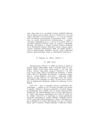jom, zbog čega bi se saveznički frontovi približili Balkanu,
koji bi postao ratnom zonom. Da bi se Abwehr-om u toj zoni
moglo rukovoditi iz mirnije pozadine — a u vezi sa eventualnim savezničkim iskrcavanjem na jadranskoj obali — donesena je, prema Ravsifur-ovim informacijama, i odluka o
rasturanju zagrebačkog Ast-a, s tim da se tu zadrže samo rukovodioci pojedinih referata vezani za centralu u Beogradu.
Ravsigur istovremeno u istome izvesta j u izražava mišljenje
da će Wehrmacht potpuno obuhvatiti svojom vojnom organizacijom celokupno domobranstvo NDH, što takođe dovodi u
vezu sa ugrožavanjem nemačkih pozicija usled očekivanog
prodora anglo-američkih snaga na Apeninskom Poluostrvu.

b) Delatnost po sektoru Abwehr-a I
(1) Opšti razvoj
Reorganizacija Abwehr-a u NDH po sektoru I počela je
krajem avgusta 1943 godine. Tada je formiran FAK 111, pridružen otseku Ic/AO štaba Vojne grupe F. Na čelu toga
FAK-a, vrhovne rukovodeće ustanove Abwehr-a I na teritoriji Vojne grupe, došao je potpukovnik Sensburg, a sedište
FAK-a bilo je u Beogradu. Za područje 2 tenkovske armije,
koje je — pored Albanije i Crne Gore — obuhvatalo i NDH,
formiran je, pod FAK-om 111, rukovodeći FAT 176, pridružen otseku Ic-AO komande te armije. Za šefa FAT-a postavljen je potpukovnik Hemprich, dotada šef odeljenja I Ast-a
Zagreb.
FAT 176 — koji se upočetku nazivao »Fuehrender Abwehrtrupp« — nalazio se sve do kraja novembra iste godine
u Zagrebu. Odande je dirigovao delatnošću terenskih ogranaka dotadašnjeg Ast-a Zagreb, koji su postali njegovim Meldekopf-ima. Za radiotelegrafsku vezu sa njima upotrebljavao
je i dalje radio-stanicu zagrebačkog Ast-a koja je nosila naziv »Adam«. Sam FAT je u saobraćaju sa svojim podređenim
ograncima upotrebljavao oznaku »Hemp«, očigledno kraticu
za ime svoga rukovodioca Hemprich-a. Posle 1 decembra prešao je Hemprich sa svojim rukovodećim FAT-om u Vrnjačku
Banju, gde se nalazilo i sedište komande 2 tenkovske armije.

 
