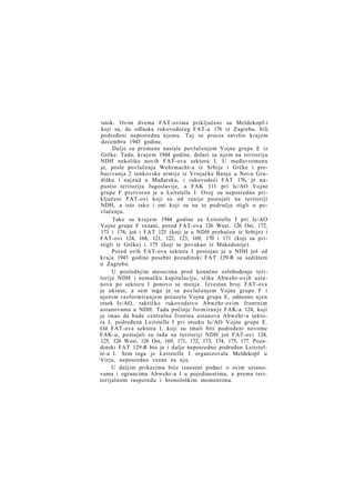 istok. Ovim dvema FAT-ovima priključeni su Meldekopf-i
koji su, do odlaska rukovodećeg FAT-a 176 iz Zagreba, bili
podređeni neposredna njemu. Taj se proces završio krajem
decembra 1943 godine.
Dalje su promene nastale povlačenjem Vojne grupe E iz
Grčke. Tada, k r a j e m 1944 godine, dolazi sa njom na teritoriju
NDH nekoliko novih FAT-ova sektora I. U međuvremenu
je, posle povlačenja Wehrmacht-a iz Srbije i Grčke i prebacivanja 2 tenkovske armije iz Vrnjačke Banje u Novu Gradišku i najzad u Mađarsku, i rukovodeći FAT 176, je napustio teritoriju Jugoslavije, a FAK 111 pri Ic/AO Vojne
grupe F pretvoren je u Leitstelle I. Ovoj su neposredno priključeni FAT-ovi koji su od ranije postojali na teritoriji
NDH, a isto tako i oni koji su na to područje stigli u povlačenju.
Tako su k r a j e m 1944 godine za Leitstelle I pri Ic/AO
Vojne grupe F vezani, pored FAT-ova 126 West, 126 Ost, 172,
173 i 174, još i FAT 125 (koji je u NDH prebačen iz Srbije) i
FAT-ovi 124, 168, 121, 122, 123, 169, 170 i 171 (koji su pristigli iz Grčke) i 175 (koji se povukao iz Makedonije).
Pored ovih FAT-ova sektora I postojao je u NDH još od
kraja 1943 godine posebni pozadinski FAT 129-R sa sedištem
u Zagrebu.
U poslednjim mesecima pred konačno oslobođenje teritorije NDH i nemačku kapitulaciju, slika Abwehr-ovih ustanova po sektoru I ponovo se menja. Izvestan broj FAT-ova
je ukinut, a sem toga je sa povlačenjem Vojne grupe F i
njenim rasformiranjem preuzela Vojna grupa E, odnosno njen
otsek Ic/AO, taktičko rukovodstvo Abwehr-ovim frontnim
ustanovama u NDH. Tada počinje formiranje FAK-a 124, koji
je imao da bude centralna frontna ustanova Abwehr-a sektora I, podređena Leitstelle I pri otseku Ic/AO Vojne grupe E.
Od FAT-ova sektora I, koji su imali biti podređeni novome
FAK-u, postojali su tada na teritoriji NDH još FAT-ovi 124,
125, 126 West, 126 Ost, 169, 171, 172, 173, 174, 175, 177. Pozadinski FAT 129-R bio je i dalje neposredno podređen Leitstelle-u I. Sem toga je Leitstelle I organizovala Meldekopf u
Virju, neposredno vezan za nju.
U daljim prikazima biće izneseni podaci o ovim ustanovama i ograncima Abwehr-a I u pojedinostima, a prema teritorijalnom rasporedu i hronološkim momentima.

 