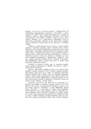 Zagreb, s tim što su se njome koristili i »Gruppe AO« pri
Nemačkom opunomoćenom generalu u Hrvatskoj, i pozadinski FAT 129-R. Naziv stanice promenjen je iz »Adam« u
»Ambra«. Kada je, posle povlačenja, Leitstelle I pri Ic/AO
Vojne grupe F ova stigla u Zagreb, uređena je k r a j radiostanice »Ambra« još i radio-stanica »Bernhard«, koja je
dotle bila u Beogradu. Tehnički su obe radio-stanice snabdevane od Afulei-ja iz Beča, koji im je upućivao i potrebno
osoblje.
Teškoće sa održavanjem veze na terenu, i to kako između
agenata i terenskih ogranaka, tako i između ovih i FAT-a,
dovele su do stvaranja golubarskoga centra pri FAT-u m a j a
1944 godine. Upotrebom golubova želelo se obezbediti održavanje veze i u slučajevima kada bi, pod dejstvom akcija i
pokreta NOV i POJ, bile prekinute komunikacije. Svaka od
terenskih ustanova FAT-a po pravilu je dobijala po dvanaest golubova desetodnevno. Neiskorišćeni golubovi imali
su u istome roku biti vraćeni FAT-u. Izuzetak su pretstavljali Meldekopf-i Bihać i Banja Luka koji su imali svoju
sopstvenu golubarsku službu.
Golubovi su poslani iz Beča, gde je postojao posebni
centar golubova pismonoša za Balkan. Sa njima su došli i
odgovarajući stručnjaci.
Krajem 1944 godine odlučeno je da se pri svakom Meldekopf-u odnosno ogranku FAT-a formira zasebna golubarska stanica, slično kao što su dotle već postojale kod Meldekopf-a Banja Luka i Bihać. Tako je izgrađen golubarski
centar u Sisku sa oko 120 golubova; on je imao da služi održavanju veze između Meldekopf-a i njegovih agenata na terenu. Osim toga su golubovi dodeljeni i stražama na pruzi na
relaciji Sisak—Zagreb i Sisak—Sunja.
Agenturni rad FAT-a 126 West bio je izvanredno živ,
pošto je on nasledio i agenturu ranijega referata I H Ast-a
Zagreb. Bez obzira na organizaciske promene, radio je za
sve vreme Gross-ov Stadtbuero — sada Meldekopf Zagreb
FAT-a 126 West —, a sem toga su i mnogi drugi pripadnici
FAT-a držali na vezi svoju agenturu. Tako je, naprimer, poručnik Peschke, iako iz Karlovca prebačen u Zagreb, održavao i dalje svoje mnogobrojne tamošnje veze pored onih koje
je imao u samom Zagrebu. Poručnik Pintarić imao je izvestan broj agenata na području Dugo Selo—Stubica—Klanjec

 