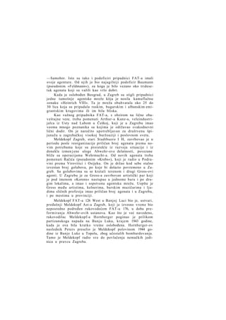 —Samobor. Isto su tako i podoficiri pripadnici FAT-a imali
svoje agenture. Od njih je bio najagilniji podoficir Baumann
(pseudonim »Feldmann«), za koga je bilo vezano oko tridesetak agenata koji su važili kao vrlo dobri.
Kada je oslobođen Beograd, u Zagreb su stigli pripadnici
jedne tamošnje agentske mreže köja je nosila kamuflažnu
oznaku »Heinrich VIII«. Ta je mreža obuhvatala oko 25 do
30 lica koja su pripadala ruskim, bugarskim i albanskim emigrantskim krugovima ili im bila bliska.
Kao važnog pripadnika FAT-a, s obzirom na lične obaveštajne veze, treba pomenuti Arthur-a Kunz-a, veleindustrijalca iz Usty nad Labom u Češkoj, koji je u Zagrebu imao
veoma mnogo poznanika sa kojima je održavao svakodnevni
lični dodir. On je naročito upotrebljavan za društvenu špijunažu u zagrebačkoj visokoj buržoaziji i poslovnom svetu.
Meldekopf Zagreb, stari Stadtbuero I H, zavrbovao je u
periodu posle reorganizacije priličan broj agenata prema novim potrebama koje su proistekle iz razvoja situacije i iz
donekle izmen j ene uloge Abwehr-ove delatnosti, povezane
bliže sa operacijama Wehrmacht-a. Od novih agenata treba
pomenuti Račića (pseudonim »Krebs«), koji je radio u Podravini prema Virovitici i Osijeku. On je držao kod sebe stalno
izvestan broj golubova, po koje bi dolazio povremeno u Zagreb. Sa golubovima su se kretali terenom i drugi Gross-ovi
agenti. U Zagrebu je za Gross-a zavrbovan artistički par koji
je pod imenom »Korens« nastupao u jednome baru i po drugim lokalima, a imao i sopstvenu agentsku mrežu. Uopšte je
Gross među artistima, kelnerima, barskim muzičarima i ljudima sličnih profesija imao priličan broj agenata i u Zagrebu,
i po mestima u provinciji.
Meldekopf FAT-a 126 West u Banjoj Luci bio je, ustvari,
pređašnji Meldekopf Ast-a Zagreb, koji je izvesno vreme bio
neposredno podređen rukovodećem FAT-u 176, u doba preformiranja Abwehr-ovih ustanova. Kao što je već navedeno,
rukovodilac Meldekopf-a Hornberger poginuo je prilikom
partizanskoga napada na Banju Luku, krajem 1943 godine,
kada je ova bila kratko vreme oslobođena. Hornberger-ov
naslednik Peters preselio je Meldekopf polovinom 1944 godine iz Banje Luke u Topolu, zbog učestalih bombardovanja.
Tamo je Meldekopf radio sve do povlačenja nemačkih jedinica u pravcu Zagreba.

 