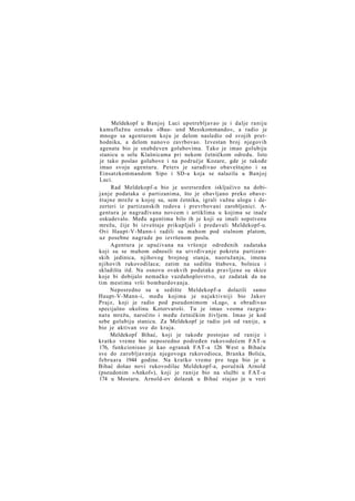 Meldekopf u Banjoj Luci upotrebljavao je i dalje raniju
kamuflažnu oznaku »Bau- und Messkommando«, a radio je
mnogo sa agenturom koju je delom nasledio od svojih prethodnika, a delom nanovo zavrbovao. Izvestan broj njegovih
agenata bio je snabdeven golubovima. Tako je imao golubiju
stanicu u selu Klašnicama pri nekom četničkom odredu. Isto
je tako poslao golubove i na područje Kozare, gde je takođe
imao svoju agenturu. Peters je sarađivao obaveštajno i sa
Einsatzkommandom Sipo i SD-a koja se nalazila u Banjoj
Luci.
Rad Meldekopf-a bio je usretsređen isključivo na dobij a n j e podataka o partizanima, što je obavljano preko obaveštajne mreže u kojoj su, sem četnika, igrali važnu ulogu i dezerteri iz partizanskih redova i prevrbovani zarobljenici. Agentura je nagrađivana novcem i artiklima u kojima se inače
oskudevalo. Među agentima bilo ih je koji su imali sopstvenu
mrežu, čije bi izveštaje prikupljali i predavali Meldekopf-u.
Ovi Haupt-V-Mann-i radili su mahom pod stalnom platom,
uz posebne nagrade po izvršenom poslu.
Agentura je upućivana na vršenje određenih zadataka
koji su se mahom odnosili na utvrđivanje pokreta partizanskih jedinica, njihovog brojnog stanja, naoružanja, imena
njihovih rukovodilaca; zatim na sedišta štabova, bolnica i
skladišta itd. Na osnovu ovakvih podataka pravljene su skice
koje bi dobijalo nemačko vazduhoplovstvo, uz zadatak da na
tim mestima vrši bombardovanja.
Neposredno su u sedište Meldekopf-a dolazili samo
Haupt-V-Mann-i, među kojima je najaktivniji bio Jakov
Prajz, koji je radio pod pseudonimom »Lug«, a obrađivao
specijalno okolinu Kotorvaroši. Tu je imao veoma razgranatu mrežu, naročito i među četničkim življem. Imao je kod
sebe golubiju stanicu. Za Meldekopf je radio još od ranije, a
bio je aktivan sve do kraja.
Meldekopf Bihać, koji je takođe postojao od ranije i
kratko vreme bio neposredno podređen rukovodećem FAT-u
176, funkcionisao je kao ogranak FAT-a 126 West u Bihaću
sve do zarobljavanja njegovoga rukovodioca, Branka Bolića,
februara 1944 godine. Na kratko vreme pre toga bio je u
Bihać došao novi rukovodilac Meldekopf-a, poručnik Arnold
(pseudonim »Ankof«), koji je ranije bio na službi u FAT-u
174 u Mostaru. Arnold-ov dolazak u Bihać stajao je u vezi

 