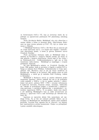 sa formiranjem FAT-a 172, čija je teritorija imala da se
poklapa sa operativnim područjem XV planinskog armiskog
korpusa.
Posle likvidacije Bolića, Meldekopf više nije obnavljan u
onome obliku u kome je postojao dotle. Obaveštajnu delatnost na tome terenu preuzeo je FAT 172, čiji je centar prenesen u Šibenik.
I Meldekopf Karlovac FAT-a 126 West bio je osnovan još
za vreme delovanja Ast-a, i to n a j p r e kao ilegalni i kamuflirani obaveštajni punkt, u kome je glavnu delatnost razvio
Friedrich Peschke.
Posle povlačenja Italijana radio je Meldekopf dalje u
naslonu na Peschke-a i njegovu fabriku čarapa, pri kojoj se
čak nalazila i njegova kancelarija. Pored toga je bio vezan i
za Wehrmacht-ovu
Feldkommandantur-u, gde mu je bila
instalirana radio-stanica. Meldekopf je raspolagao i svojom
golubijom stanicom.
Na čelu Meldekopf-a nalazio se Friedrich Peschke do
kraja 1944 godine, kada je povučen u Zagreb, u sedište FAT-a.
Njega je zamenio Kurt Widmar, Volksdeutscher iz Celja (pseudonim »inž. Werner«), koji je još od ranije sarađivao sa
Peschke-om. Widmar je do januara 1945 godine ostao na čelu
Meldekopf-a, a zatim ga je nasledio Paul Firnberg, rodom
iz Holandije.
Meldekopf u Karlovcu razvio je snažnu delatnost preko
razgranate agenture. Glavni zadatak bio mu je da prikuplja
vojne podatke o NOP-u, u šta je spadao naročito i obaveštajni rad protiv jedinica NOV i POJ i sticanje informacija
0 njihovim nazivima, brojnom stanju, kretanju, štabovima
itd. Takođe su prikupljani podaci o saradnicima i simpatizerima partizana, o narodnim odbornicima, o pozadinskoj i terenskoj organizaciji NOP-a. Ti su podaci, mada nisu ulazili
u uži delokrug Meldekopf-a koji je radio prvenstveno po
sektoru I, upućivani FAT-u radi koriščenja po Abwehr-ovoj
liniji III.
Agentura je najvećim delom bila sastavljena od srpskoga življa. Tu je bio od važnosti politički faktor, jer je
saradnja sa Meldekopf-om obezbeđivala zaštitu pred ustaškim
nasiljima. Izvestan broj agenata bio je vrbovan i na idejnoj
bazi neprijateljstva prema komunizmu. Podaci su prikupljani
1 preko ustaških obaveštajaca.

 