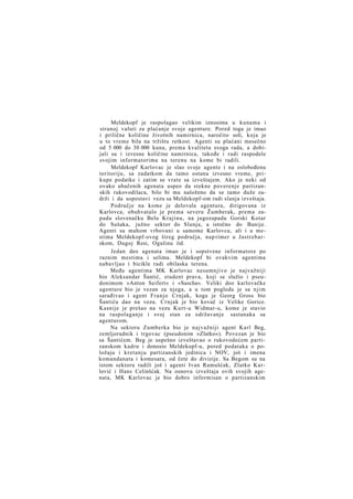 Meldekopf je raspolagao velikim iznosima u kunama i
stranoj valuti za plaćanje svoje agenture. Pored toga je imao
i prilične količine životnih namirnica, naročito soli, koja je
u to vreme bila na tržištu retkost. Agenti su plaćani mesečno
od 5 000 do 30 000 kuna, prema kvalitetu svoga rada, a dobijali su i izvesne količine namirnica, takođe i radi raspodele
svojim informatorima na terenu na kome bi radili.
Meldekopf Karlovac je slao svoje agente i na oslobođenu
teritoriju, sa zadatkom da tamo ostanu izvesno vreme, prikupe podatke i zatim se vrate sa izveštajem. Ako je neki od
ovako ubačenih agenata uspeo da stekne poverenje partizanskih rukovodilaca, bilo bi mu naloženo da se tamo duže zadrži i da uspostavi vezu sa Meldekopf-om radi slanja izveštaja.
Područje na kome je delovala agentura, dirigovana iz
Karlovca, obuhvatalo je prema severu Žumberak, prema zapadu slovenačku Belu Krajinu, na jugozapadu Gorski Kotar
do Sušaka, južno sektor do Slunja, a istočno do Banije.
Agenti su mahom vrbovani u samome Karlovcu, ali i u mestima Meldekopf-ovog šireg područja, nap rimer u Jastrebarskom, Dugoj Resi, Ogulinu itd.
Jedan deo agenata imao je i sopstvene informatore po
raznim mestima i selima. Meldekopf bi ovakvim agentima
nabavljao i bicikle radi obilaska terena.
Među agentima MK Karlovac nesumnjivo je najvažniji
bio Aleksandar Šantić, student prava, koji se služio i pseudonimom »Anton Seifert« i »Sascha«. Veliki deo karlovačke
agenture bio je vezan za njega, a u tom pogledu je sa njim
sarađivao i agent Franjo Crnjak, koga je Georg Gross bio
Šantiću dao na vezu. Crnjak je bio kovač iz Velike Gorice.
Kasnije je prešao na vezu Kurt-u Widmar-u, kome je stavio
na raspolaganje i svoj stan za održavanje sastanaka sa
agenturom.
Na sektoru Zumberka bio je najvažniji agent Karl Beg,
zemljoradnik i trgovac (pseudonim »Zlatko«). Povezan je bio
sa Šantićem. Beg je uspešno izveštavao o rukovodećem partizanskom kadru i donosio Meldekopf-u, pored podataka o položaju i kretanju partizanskih jedinica i NOV, još i imena
komandanata i komesara, od čete do divizije. Sa Begom su na
istom sektoru radili još i agenti Ivan Ramušćak, Zlatko K a r lović i Hans Celinšćak. Na osnovu izveštaja ovih svojih agenata, MK Karlovac je bio dobro informisan o partizanskim

 