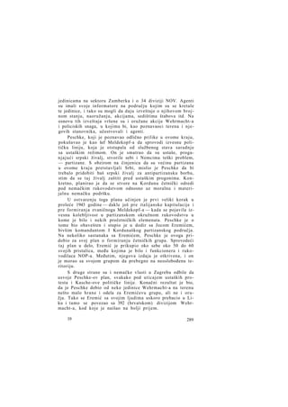 jedinicama na sektoru Zumberka i o 34 diviziji NOV. Agenti
su imali svoje informatore na području kojim su se kretale
te jedinice, i tako su mogli da daju izveštaje o njihovom brojnom stanju, naoružanju, akcijama, sedištima štabova itd. Na
osnovu tih izveštaja vršene su i oružane akcije Wehrmacht-a
i policiskih snaga, u kojima bi, kao poznavaoci terena i njegovih stanovnika, učestvovali i agenti.
Peschke, koji je poznavao odlično prilike u ovome kraju,
pokušavao je kao šef Meldekopf-a da sprovodi izvesnu političku liniju, koja je otstupala od službenog stava saradnje
sa ustaškim režimom. On je smatrao da su ustaše, proganjajući srpski živalj, stvorile sebi i Nemcima teški problem,
— partizane. S obzirom na činjenicu da su većinu partizana
u ovome kraju pretstavljali Srbi, mislio je Peschke da bi
trebalo pridobiti baš srpski živalj za antipartizansku borbu,
stim da se t a j živalj zaštiti pred ustaškim progonima. Konkretno, planirao je da se stvore na Kordunu četnički odredi
pod nemačkim rukovodstvom odnosno uz moralnu i materijalnu nemačku podršku.
U ostvarenju toga plana učinjen je prvi veliki korak u
proleće 1943 godine — dakle još pre italijanske kapitulacije i
pre formiranja zvaničnoga Meldekopf-a — kada se pojavila izvesna kolebljivost u partizanskom okružnom rukovodstvu u
kome je bilo i nekih pročetničkih elemenata. Peschke je o
tome bio obavešten i stupio je u dodir sa Jocom Eremićem,
bivšim komandantom I Kordunaškog partizanskog područja.
Na nekoliko sastanaka sa Eremićem, Peschke je ovoga pridobio za svoj plan o formiranju četničkih grupa. Sprovodeći
t a j plan u delo, Eremić je prikupio oko sebe oko 50 do 60
svojih pristalica, među kojima je bilo i funkcionera i rukovodilaca NOP-a. Međutim, njegova izdaja je otkrivena, i on
je morao sa svojom grupom da prebegne na neoslobođenu teritoriju.
S druge strane su i nemačke vlasti u Zagrebu odbile da
usvoje Peschke-ov plan, svakako pod uticajem ustaških protesta i Kasche-ove političke linije. Konačni rezultat je bio,
da je Peschke dobio od neke jedinice Wehrmacht-a na terenu
nešto malo hrane i odela za Eremićevu grupu, ali ne i oružja. Tako se Eremić sa svojim ljudima uskoro prebacio u Liku i tamo se povezao sa 392 (hrvatskom) divizijom Wehrmacht-a, kod koje je naišao na bolji prijem.
19

289

 