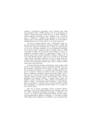 ustanka u Jugoslaviji umnogome kriva situacija koja zbog
tih postupaka vlada u NDH. Kalmar veli da je posmatrao na
stanici u Jasenovcu grupe ustaša koje su se tamo smeštale u
vagone odnosno iskrcavale iz voza. »Stajali su tu«, veli Kalmar, »u čoporima i izgledali kao gangsteri, baš uvezeni iz
Čikaga, koji su bez ikakvih ograda spremni na svako nedelo.
Nedisciplinovanost tih ljudi ničim se ne može prevazići«.
Na k r a j u izveštaja Kalmar daje i objašnjenje zašto ga,
kao pretstavnika Wehrmacht-a interesuju prilike u NDH. On
navodi svoj razgovor sa Kasche-om, u kome je ovome ukazao
na to da se »hrvatski problem« ne sme posmatrati izolovano,
da ne postoji samo uzajamno dejstvo između prilika u NDH
i zbivanja u Srbiji, već da odatle »izviru dejstva i prema celokupnosti nemačkih interesa u jugoistočnoj Evropi, a da ta
dejstva staju živote stotina nemačkih vojnika«. Kasche je na
ovo1, kako Kalmar navodi, rekao da je svestan da u Hrvatskoj
vlada sasvim minimalna manjina, ali da on »ipak mora postupati onako kako glasi nalog koji je dobio«. Štaviše, Kasche
je izjavio da će podržavati ustaše »čak i ako će vlada za sobom
imati samo pola procenta«.
Izveštaj kapetana Kalmar-a upečatljivo ističe razloge zbog
kojih su razne nemačke ustanove zauzimale kritički stav prema ustašama i pokušavale da ih uklone s vlasti. U pitanju je
bilo uverenje tih krugova, a u prvome redu Wehrmacht-a, koga se to najviše i ticalo, da ustaše ne vrše svoj posao onako
kako to odgovara nemačkim vojnim interesima. Motiv za kritike bilo je uverenje da bi kakva druga kvislinška ekipa u
Zagrebu mogla na drugi način voditi politiku, koja bi bila
pogodnija za nemačke interese, a stajala manje života nemačkih vojnika. Kritike su, dakle, polazile od sebičnog gledanja, s jedne, i od pogrešne ocene situacije, s druge strane.
One su proistekle iz verovanja da je uzrok narodnom ustanku
bilo postupanje sa narodnim masama kakvo su u svojoj državi zavele ustaše.
Kao što je Vojni zapovednik Srbije izveštavao Berlin,
uglavnom, na liniji citiranog Kalmar-ovog izveštaja, tako isto
je i BdS u Beogradu prikupljao materijal o ustaškim zverstvima i na osnovu njega obaveštavao RSHA. Pravac njegovog argumentisanja ogleda se, naprimer, u izveštaju od maja
1942 godine koji je podnesen, sem RSHA-u, još i punomoćniku

 