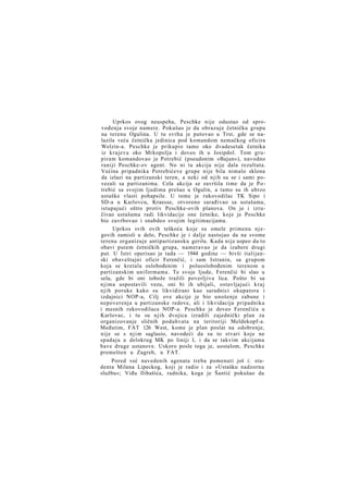 Uprkos ovog neuspeha, Peschke nije odustao od sprovođenja svoje namere. Pokušao je da obrazuje četničku grupu
na terenu Ogulina. U tu svrhu je putovao u Trst, gde se nalazila veća četnička jedinica pod komandom nemačkog oficira
Welzin-a. Peschke je prikupio tamo oko dvadesetak četnika
iz krajeva oko Mrkopolja i doveo ih u Josipdol. Tom grupiram komandovao je Potrebić (pseudonim »Bajun«), navodno
raniji Peschke-ov agent. No ni ta akcija nije dala rezultata.
Većina pripadnika Potrebićeve grupe nije bila nimalo sklona
da izlazi na partizanski teren, a neki od njih su se i sami povezali sa partizanima. Cela akcija se završila time da je Potrebić sa svojim ljudima prešao u Ogulin, a tamo su ih ubrzo
ustaške vlasti pohapsile. U tome je rukovodilac TK Sipo i
SD-a u Karlovcu, Kraesse, otvoreno sarađivao sa ustašama,
istupajući oštro protiv Peschke-ovih planova. On je i izručivao ustašama radi likvidacije one četnike, koje je Peschke
bio zavrbovao i snabdeo svojim legitimacijama.
Uprkos svih ovih teškoća koje su omele primenu n j e govih zamisli u delo, Peschke je i dalje nastojao da na svome
terenu organizuje antipartizansku gerilu. Kada nije uspeo da to
obavi putem četničkih grupa, nameravao je da izabere drugi
put. U Istri operisao je tada — 1944 godine — bivši italijanski obaveštajni oficir Ferenčić, i sam Istranin, sa grupom
koja se kretala oslobođenim i poluoslobođenim terenom u
partizanskim uniformama. Te svoje ljude, Ferenčić bi slao u
sela, gde bi oni tobože tražili poverljiva lica. Pošto bi sa
njima uspostavili vezu, oni bi ih ubijali, ostavljajući k r a j
njih poruke kako su likvidirani kao saradnici okupatora i
izdajnici NOP-a, Cilj ove akcije je bio unošenje zabune i
nepoverenja u partizanske redove, ali i likvidacija pripadnika
i mesnih rukovodilaca NOP-a. Peschke je doveo Ferenčića u
Karlovac, i tu su njih dvojica izradili zajednički plan za
organizovanje sličnih poduhvata na teritoriji Meldekopf-a.
Međutim, FAT 126 West, kome je plan poslat na odobrenje,
nije se s n j i m saglasio, navodeći da su to stvari koje ne
spadaju u delokrug MK po liniji I, i da se takvim akcijama
bave druge ustanove. Uskoro posle toga je, uostalom, Peschke
premešten u Zagreb, u FAT.
Pored već navedenih agenata treba pomenuti još i: studenta Milana Lipeckog, koji je radio i za »Ustašku nadzornu
službu«; Viđu Ilibašića, radnika, koga je Šantić pokušao da

 