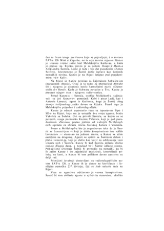 čan sa licem istoga prez'mena koje se pojavljuje, i u sastavu
FAT-a 126 West u Zagrebu, no to nije sasvim sigurno. Kunze
je izvesno vreme radio kod Meldekopf-a Karlovac, a kada
je prešao na Rijeku, poveo je sa sobom Haupt-V-Mann-a
Aleksandra Šantića, kome je tada i bio dat pseudonim »Anton
Seifert«. Istovremeno je Šantić dobio isprave kao dopisnik
nemačkih novina. Kunze je na Rijeci istupao pod pseudonimom »d-r Kali«.
Na Rijeci se Kunze povezao sa kapetanom Schwarz-om
(pseudonim »Rossi«), Ovaj je tu radio za Mornarički Abwehr
III i njegova je ustanova nosila kamuflažni naziv »Dienststelle d-r Rossi«. Kada je Schwarz povučen u Trst, Kunze je
preuzeo njegov stan i njegovu radio-stanicu.
Pored Kunze-a i Santića, osoblje Meldekopf-a sačinjavali su još Kunze-ov pomoćnik Kobi i pisar Ludi, kao i
Antonio Lenuzzi, agent iz Karlovca, koga je Šantić zbog
znanja italijanskog jezika doveo na Rijeku. Pored toga je
Meldekopf-u pripadao i radiotelegrafista.
Kunze je odmah uspostavio vezu sa ispostavom Sipo i
SD-a na Rijeci, koja mu je ustupila dva svoja agenta, braću
Vukeliće sa Sušaka. Ovi su priveli Šantiću, sa kojim su se
povezali, svoga poznanika Kuzmu Vičevića, koji je pod pseudonimom »Nevoso« postao jednim od važnijih Meldekopfovih agenata za obradu terena Gorskog Kotara i Vinodola.
Posao u Meldekopf-u bio je organizovan tako da je Šantić sa Lenuzzi-jem — koji je dobio konspirativno ime »Aldo
Lorenzini« — stanovao na jednom mestu, a Kunze sa užim
osobljem na drugome. Agenti su opštili sa Šantićem delom i
preko Lenuzzi-ja, koji je služio kao kurir za održavanje veze
između njih i Šantića. Kunze bi kod Šantića dolazio obično
svakog drugog dana, a ponekad bi i Šantić odlazio njemu.
Prikupljene izveštaje Šantić bi prevodio na nemački, pa bi
ih zatim Kunze i on zajednički analizirali, kontrolisali položaj na karti, a Kunze bi tom prilikom davao uputstva za
dalji rad.
Primljeni izveštaji dostavljani su radiotelegrafskim putem FAT-u 126, a Kunze ih je davao na koriščenje i Icoficiru nemačke 237 divizije, čiji se štab nalazio tada na
Rijeci.
Veza sa agentima održavana je veoma konspirativno.
Šantić bi sam obilazio agente u njihovim stanovima, ukoliko

 