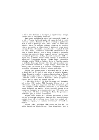 to ne bi činio Lenuzzi, a na Rijeci je organizovan i konspirativni stan za održavanje sastanaka.
Kao agenti Meldekopf-a, pored već pomenutih, istakli su
se još i: Caretta, italijanski pukovnik u penziji, koji je ranije
radio za kapetana Schwarz-a i davao izveštaje o- jedinicama
NOV i POJ na području Istre; Jeftić, četnik iz Jevđevićeve
jedinice, davao je podatke vojnoga karaktera sa teritorije
Istre, a posmatrao je obaveštajno i delatnost svoga starešine Jevđevića; slovenački »domobranski« poručnik Ločnik
(ili tome slično), komandant slovenačke »domobranske« posade u Ilirskoj Bistrici, koji je davao izveštaje o delatnosti
partizana na osnovu izviđanja njegovih patrola i saslušavanja
zarobljenih partizana; Šuflaj, činovnik konzulata NDH na
Rijeci, koji je kratko vreme davao izveštaje o partizanskim
jedinicama u Gorskome Kotaru; Zdenko Žunić, rukovodilac
političke policije NDH na Sušaku, davao je Šantiću podatke
sa područja Gorskoga Kotara i Istre do kojih je dolazio svojom službenom delatnošću; F r a n j o Stergar, mornarički podoficir NDH, izveštavao je o situaciji u mornarici NDH i u
nemačkim jedinicama na Rijeci i njenom području.
Krajem 1944 godine predat je Meldekopf FAT-a 126 West
na Rijeci FAT-u 171, koji je tada stigao u područje Rijeka—
Sušak. Kunze je povučen, po nekim obaveštenjima, u Zagreb,
odakle je kasnije poslat u Meldekopf FAT-a 126 West u
Ljubljanu. Šantić se vratio u Karlovac i odatle je upućen u
Ogulin, gde je vodio već opisano uporište.
U Varaždinu je FAT 126 West formirao svoj Meldekopf
još krajem 1943 godine. MK Varaždin delovao je sve do
oslobođenja, mada je u njegovom radu bilo povremenih prekida. Njegovo radno područje prostiralo se na Podravinu,
prema Virovitici, na Kalnik i prema Sloveniji. Prema nekim
podacima, Meldekopf je povremeno održavao 1945 godine vezu
i sa FAT-om 176, koji se iz Vrnjačke Banje bio povukao u
Mađarsku, gde je kasnije rasformiran.
Brojno stanje osoblja MK Varaždin povremeno je dostizalo do dvadesetak pripadnika. Tada bi mu i mesečni budžet
prelazio iznos od tri miliona kuna, čemu treba dodati još i
veliki broj cigareta, kao i znatne količine soli i izvesnih namirnica.
Krajem 1943 i početkom 1944 godine na čelu MK Varaždin nalazio se Sonderfuehrer Franz Mayerhofer, koji je

 