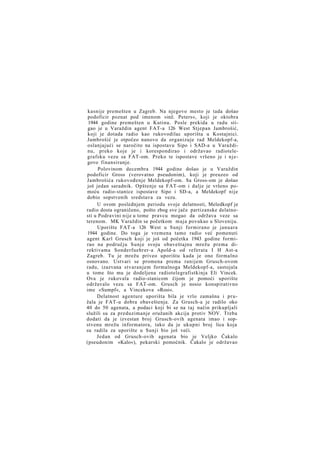 kasnije premešten u Zagreb. Na njegovo mesto je tada došao
podoficir poznat pod imenom »inž. Peters«, koji je oktobra
1944 godine premešten u Kutinu. Posle prekida u radu stigao je u Varaždin agent FAT-a 126 West Stjepan Jambrošić,
koji je dotada radio kao rukovodilac uporišta u Kostajnici.
Jambrošić je otpočeo nanovo da organizuje rad Meldekopf-a,
oslanjajući se naročito na ispostavu Sipo i SAD-a u Varaždinu, preko koje je i korespondirao i održavao radiotelegrafsku vezu sa FAT-om. Preko te ispostave vršeno je i njegovo finansiranje.
Polovinom decembra 1944 godine došao je u Varaždin
podoficir Gross (verovatno pseudonim), koji je preuzeo od
Jambrošića rukovođenje Meldekopf-om. Sa Gross-om je došao
još jedan saradnik. Opštenje sa FAT-om i dalje je vršeno pomoću radio-stanice ispostave Sipo i SD-a, a Meldekopf nije
dobio sopstvenih sredstava za vezu.
U ovom poslednjem periodu svoje delatnosti, Meledkopf je
radio dosta ograničeno, pošto zbog sve jače partizanske delatnosti u Podravini nije u tome pravcu mogao da održava veze sa
terenom. MK Varaždin se početkom maja povukao u Sloveniju.
Uporište FAT-a 126 West u Sunji formirano je januara
1944 godine. Do toga je vremena tamo radio već pomenuti
agent Karl Grusch koji je još od početka 1943 godine formirao na području Sunje svoju obaveštajnu mrežu prema direktivama Sonderfuehrer-a Apold-a od referata I H Ast-a
Zagreb. Tu je mrežu priveo uporištu kada je ono formalno
osnovano. Ustvari se promena prema ranijem Grusch-ovom
radu, izazvana stvaranjem formalnoga Meldekopf-a, sastojala
u tome što mu je dodeljena radiotelegrafistkinja Eli Vincek.
Ova je rukovala radio-stanicom čijom je pomoći uporište
održavalo vezu sa FAT-om. Grusch je nosio konspirativno
ime »Sumpf«, a Vincekova »Rosi«.
Delatnost agenture uporišta bila je vrlo zamašna i pružala je FAT-u dobra obaveštenja. Za Grusch-a je radilo oko
40 do 50 agenata, a podaci koji bi se na taj način prikupljali
služili su za preduzimanje oružanih akcija protiv NOV. Treba
dodati da je izvestan broj Grusch-ovih agenata imao i sopstvenu mrežu informatora, tako da je ukupni broj lica koja
su radila za uporište u Sunji bio još veći.
Jedan od Grusch-ovih agenata bio je Veljko Čakalo
(pseudonim »Kalo«), pekarski pomoćnik. Čakalo je održavao

 