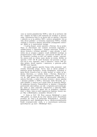 veze sa raznim pripadnicima NOP-a, tako da je prolazno čak
bio i hapšen od Sipo-a pod sumnjom da sarađuje sa partizanima. Informacije koje je on davao bile su opširne i precizne
i odnosile su se na jedinice NOV i njihove pripadnike. Isto je
tako davao podatke i o terenskoj organizaciji NOP-a. Između
ostaloga je Grusch-u donosio partizanski propagandni materijal. Radio je iz materijalnih razloga.
I Ludvig Komel, sreski načelnik u Petrinji, bio je pridobljen za obaveštajni rad visokom novčanom nagradom i
snabdevanjem u cigaretama i drugom materijalu. Komel je
davao Grusch-u izveštaje političke i vojne prirode, a delimično mu je ustupao i prepise svojih službenih izveštaja za
pretpostavljene vlasti NDH kao i poverljivih naredbi tih vlasti. Komelovi izveštaji su bili vrlo opširni, iscrpni i precizni.
Na osnovu njih su vršene razne akcije na terenu. Koliko su
uporište i FAT 126 W cenili Komelov rad proizlazi iz činjenice da je ovaj, naprimer, samo u februaru i martu 1945 godine primio, pored cigareta i namirnica, u gotovom preko
300 000 kuna nagrade.
Od ostalih agenata uporišta Sunja treba, pomenuti: nadzornika železničke pruge, Vavru, koji je davao podatke o
području prema Kostajnici; Josipa Ostupanjića, terenskog agenta Karla Grusch-a koji je radio krećući se stalno na području Slavonije, a i prema Sisku i Petrinji, Moslavini i
Čazmi; Dragana Vukosavljevića (pseudonim »Vuk«), koji je
sve do 1943 godine bio jedan od partizanskih odbornika u
sektoru Petrinje, a stalno se kretao terenom i davao opsežne
i detaljne podatke o NOP-u, Glavnome štabu Hrvatske, pa i
neke podatke o sastavu prve grupe Ozne na području Banije.
Po podacima Grusch-a Vukosavljević je donosio i fotografije
partizanskih rukovodilaca, pa čak i originalnu partizansku poštu, pošto je imao sopstvene informatore u redovima NOV.
Mnogobrojni Grusch-ovi agenti bili su pripadnici »Samozaštite« u Sunji, koju je tamo organizovao kapetan, kasniji major May (»Modrinjak«), pripadnik Abwehr-a II.
U Sisku je FAT 126 West osnovao Meldekopf u jesen
1944 godine, sa ciljem da na tome sektoru pruži obaveštajnu
saradnju po liniji I H jedinicama Wehrmacht-a. Zvanični
konspirativni naziv Meldekopf-a bio je »Wehrwirtschaftsstelle
Sisak« (vojnoprivredni ured), a u unutrašnjem saobraćaju
upotrebljavan j g naziv »Meldekopf Susi«.

 