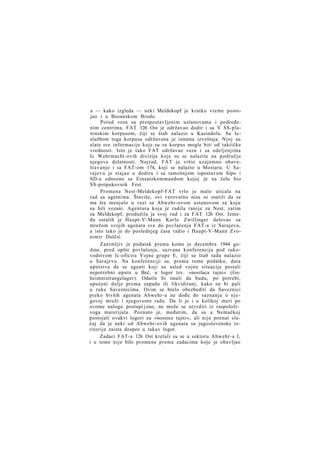 a — kako izgleda — neki Meldekopf je kratko vreme postojao i u Bosanskom Brodu.
Pored veza sa pretpostavljenim ustanovama i podređenim centrima, FAT 126 Ost je održavao dodir i sa V SS-planinskim korpusom, čiji se štab nalazio u Kasindolu. Sa Icslužbom toga korpusa održavana je izmena izveštaja. Njoj su
slate sve informacije koje su za korpus mogle biti od taktičke
vrednosti. Isto je tako FAT održavao vezu i sa odeljenjima
Ic Wehrmacht-ovih divizija koje su se nalazile na području
njegove delatnosti. Najzad, FAT je vršio uzajamno obaveštavanje i sa FAT-om 174, koji se nalazio u Mostaru. U Sarajevu je stajao u dodiru i sa tamošnjom ispostavom Sipo i
SD-a odnosno sa Einsatzkommandom kojoj je na čelu bio
SS-potpukovnik Fest.
Promena Nest-Meldekopf-FAT vrlo je malo uticala na
rad sa agetnima. Štaviše, ovi verovatno nisu ni osetili da se
ma šta menjalo u vezi sa Abwehr-ovom ustanovom za koju
su bili vezani. Agentura koja je radila ranije za Nest, zatim
za Meldekopf, produžila je svoj rad i za FAT 126 Ost. Između ostalih je Haupt-V-Mann Karlo Zwillinger delovao sa
mrežom svojih agenata sve do povlačenja FAT-a iz Sarajeva,
a isto tako je do poslednjeg časa radio i Haupt-V-Mann Zvonimir Dulčić.
Zanimljiv je podatak prema kome je decembra 1944 godine, pred opšte povlačenje, sazvana konferencija pod rukovodstvom Ic-oficira Vojne grupe E, čiji se štab tada nalazio
u Sarajevu. Na konferenciji su, prema tome podatku, data
uputstva da se agenti koji su usled vojne situacije postali
nepotrebni upute u Beč, u logor tzv. »nosilaca tajni« (Geheimnistraegelager). Odatle bi imali da budu, po potrebi,
upućeni dalje prema zapadu ili likvidirani, kako ne bi pali
u ruke Saveznicima. Ovim se htelo obezbediti da Saveznici
preko bivših agenata Abwehr-a ne dođu do saznanja o n j e govoj mreži i njegovome radu. Da li je i u kolikoj meri po
ovome nalogu postupi j eno, ne može se utvrditi iz raspoloživoga materijala. Poznato je, međutim, da su u Nemačkoj
postojali ovakvi logori za »nosioce tajni«, ali nije poznat slučaj da je neki od Abwehr-ovih agenata sa jugoslovenske teritorije zaista dospeo u takav logor.
Zadaci FAT-a 126 Ost kretali su se u sektoru Abwehr-a I,
i u tome nije bilo promene prema zadacima koje je obavljao

 