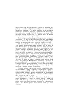 raniji referat I H Nest-a Sarajevo. Razlike se, međutim, poj a v l j u j u — pored u već pomenutoj tešnjoj vezi sa Ic-službom
operativnih jedinica — u većem naglasku na prikupljanju
taktičkih i operativno značajnih i upotrebljivih informacija.
Protivnik prema kome je FAT 126 Ost dejstvovao bio je NOP
sa svojim vojnim formacijama i, u manjoj meri, sa svojom
terenskom pozadinskom organizacijom.
Treba još pomenuti da je, po nekim podacima, dotadašnji
Stadtbuero I H Nest-a Sarajevo označavan kao »Meldekopf
Sarajevo« FAT-a 126 Ost. Kao rukovodilac toga Meldekopf-a
pominje se raniji tumač Nest-a Sarajevo, Ruppert Peschold.
MK Slavonski Brod FAT-a 126 Ost vodio je, do proleća
1944 godine, Sonderfuehrer Egon Schwab, koji je ranije u
tome Meldekopf-u bio pomoćnik njegovog prvog starešine,
kapetana Oskar-a Bukwich-a, dok je još bio podređen Ast-u
Zagreb. Schwab-a je nasledio podoficir Oskar Lukesch sa nekoliko pomagača. Dotadašnji Haupt-V-Mann Emil Sulke preuzet je u službu Meldekopf-a u svojstvu stalnog nameštenika.
U tome sastavu ostao je MK Slavonski Brod do kraja februara 1945 godine, kada je njegovo osoblje prešlo u Sarajevo,
osim radiotelegrafiste Springfeld-a i Haupt-V-Mann-a Sulke-a. Tada je u Brod došao novi Meldekopf, podređen FAT-u
124 koji je došao iz Grčke. Uostalom, zbog dolaska toga
FAT-a na područje Meldekopf-ove delatnosti i usledilo je
povlačenje Lukesch-a i ostalih, jer je obaveštajno obrađivanje
te oblasti preuzeo novoprispeli FAT. Ovaj je preuzeo od Meldekopf-a FAT-a 126 Ost i golubiju stanicu, koja je bila
ustrojena u drugoj polovini 1944 godine.
Prilikom odlaska Lukesch-a sa ostalim pripadnicima Meldekopf-a FAT-a 126 Ost izvršena je, između njega i rukovodioca novog centra FAT-a 124 u Slavonskom Brodu, detaljna
primo-predaja dužnosti. Agenti Meldekopf-a su pojedinačno
upoznati sa novim rukovodiocem i zatražena je od njih izjava
da li pristaju da rade za njega.
Meldekopf FAT-a 126 Ost u Slavonskom Brodu imao je
svoju radio-stanicu, kojom je dvaput dnevno dostavljao
FAT-u 126 Ost svoje izveštaje, a isto tako je do jeseni 1944
godine opštio i sa radio-stanicom »Gigant« pri rukovodećem
FAT-u 176. Meldekopf-ova radio-stanica nosila je naziv
»Slavka«.

 